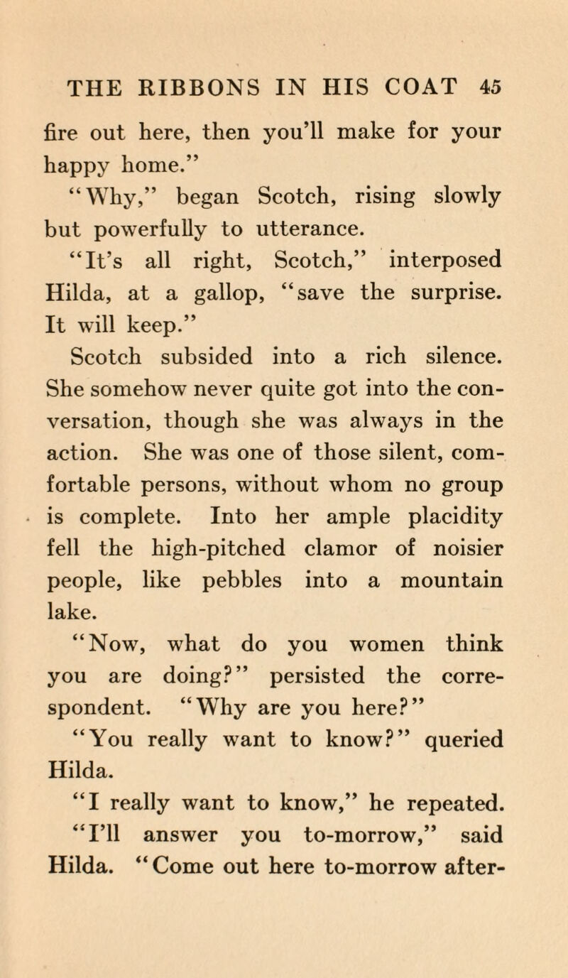 fire out here, then you’ll make for your happy home.” “Why,” began Scotch, rising slowly but powerfully to utterance. “It’s all right, Scotch,” interposed Hilda, at a gallop, “save the surprise. It will keep.” Scotch subsided into a rich silence. She somehow never quite got into the con¬ versation, though she was always in the action. She was one of those silent, com¬ fortable persons, without whom no group is complete. Into her ample placidity fell the high-pitched clamor of noisier people, like pebbles into a mountain lake. “Now, what do you women think you are doing?” persisted the corre¬ spondent. “Why are you here?” “You really want to know?” queried Hilda. “I really want to know,” he repeated. “I’ll answer you to-morrow,” said Hilda. “Come out here to-morrow after-