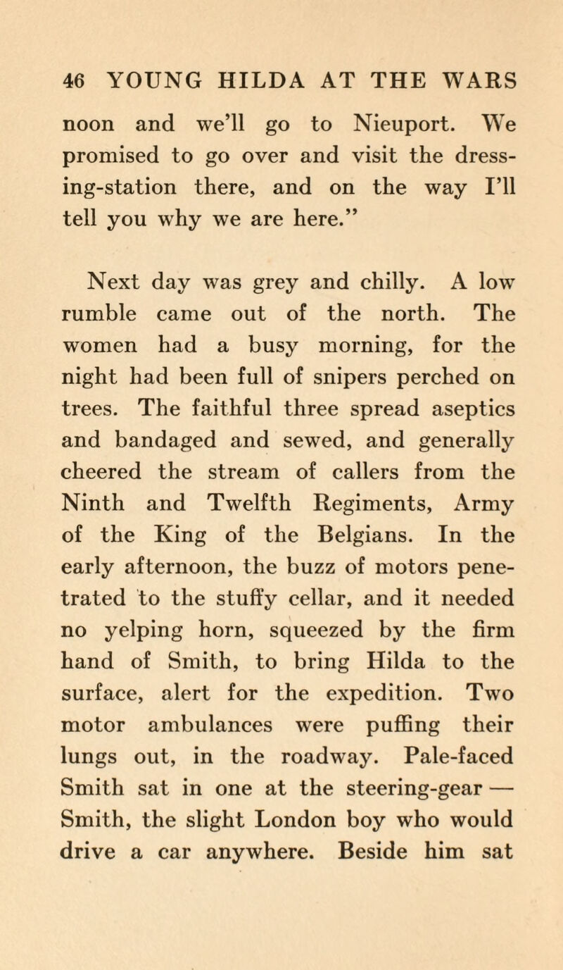 noon and we’ll go to Nieuport. We promised to go over and visit the dress¬ ing-station there, and on the way I’ll tell you why we are here.” Next day was grey and chilly. A low rumble came out of the north. The women had a busy morning, for the night had been full of snipers perched on trees. The faithful three spread aseptics and bandaged and sewed, and generally cheered the stream of callers from the Ninth and Twelfth Regiments, Army of the King of the Belgians. In the early afternoon, the buzz of motors pene¬ trated to the stuffy cellar, and it needed no yelping horn, squeezed by the firm hand of Smith, to bring Hilda to the surface, alert for the expedition. Two motor ambulances were puffing their lungs out, in the roadway. Pale-faced Smith sat in one at the steering-gear — Smith, the slight London boy who would drive a car anywhere. Beside him sat