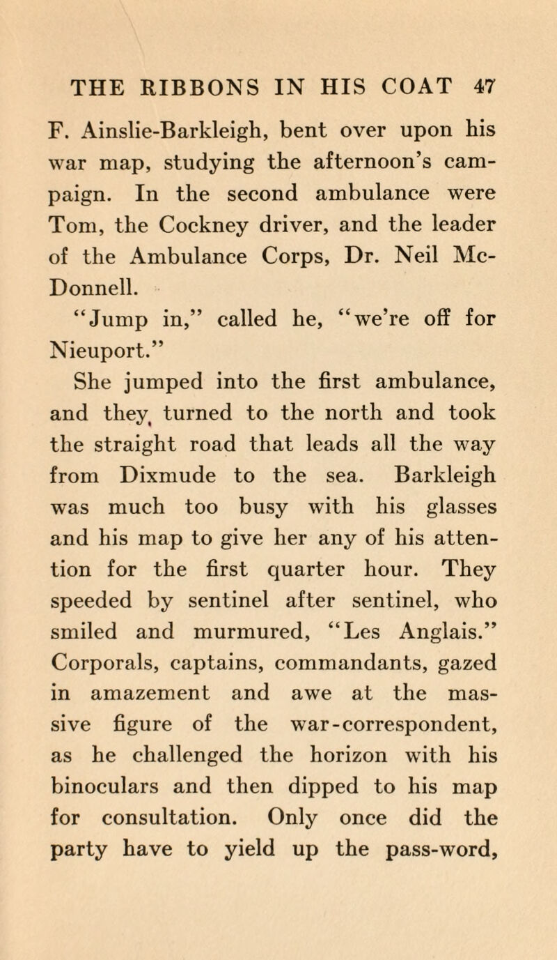 F. Ainslie-Barkleigh, bent over upon his war map, studying the afternoon’s cam¬ paign. In the second ambulance were Tom, the Cockney driver, and the leader of the Ambulance Corps, Dr. Neil Mc¬ Donnell. “Jump in,” called he, “we’re off for Nieuport.” She jumped into the first ambulance, and they, turned to the north and took the straight road that leads all the way from Dixmude to the sea. Barkleigh was much too busy with his glasses and his map to give her any of his atten¬ tion for the first quarter hour. They speeded by sentinel after sentinel, who smiled and murmured, “Les Anglais.” Corporals, captains, commandants, gazed in amazement and awe at the mas¬ sive figure of the war-correspondent, as he challenged the horizon with his binoculars and then dipped to his map for consultation. Only once did the party have to yield up the pass-word,