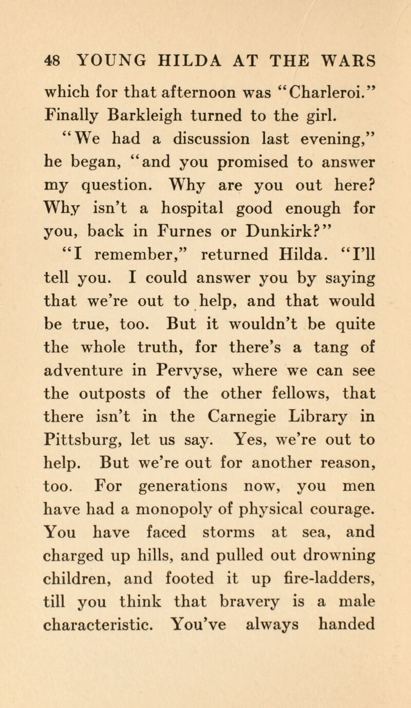 which for that afternoon was “Charleroi.” Finally Barkleigh turned to the girl. “We had a discussion last evening,” he began, “and you promised to answer my question. Why are you out here? Why isn’t a hospital good enough for you, back in Furnes or Dunkirk?” “I remember,” returned Hilda. “I’ll tell you. I could answer you by saying that we’re out to help, and that would be true, too. But it wouldn’t be quite the whole truth, for there’s a tang of adventure in Pervyse, where we can see the outposts of the other fellows, that there isn’t in the Carnegie Library in Pittsburg, let us say. Yes, we’re out to help. But we’re out for another reason, too. For generations now, you men have had a monopoly of physical courage. You have faced storms at sea, and charged up hills, and pulled out drowning children, and footed it up fire-ladders, till you think that bravery is a male characteristic. You’ve always handed