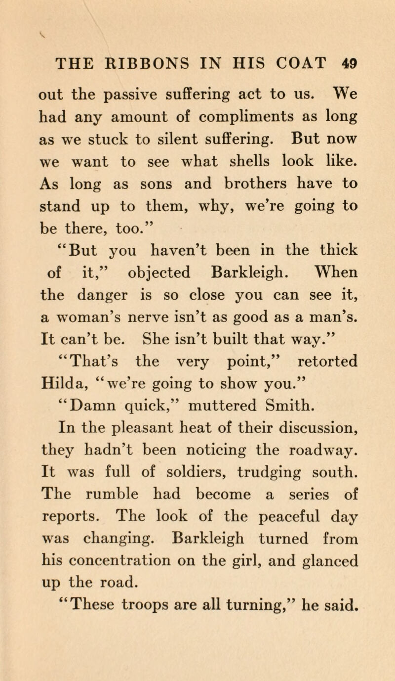 out the passive suffering act to us. We had any amount of compliments as long as we stuck to silent suffering. But now we want to see what shells look like. As long as sons and brothers have to stand up to them, why, we’re going to be there, too.” “But you haven’t been in the thick of it,” objected Barkleigh. When the danger is so close you can see it, a woman’s nerve isn’t as good as a man’s. It can’t be. She isn’t built that way.” “That’s the very point,” retorted Hilda, “we’re going to show you.” “Damn quick,” muttered Smith. In the pleasant heat of their discussion, they hadn’t been noticing the roadway. It was full of soldiers, trudging south. The rumble had become a series of reports. The look of the peaceful day was changing. Barkleigh turned from his concentration on the girl, and glanced up the road. “These troops are all turning,” he said.