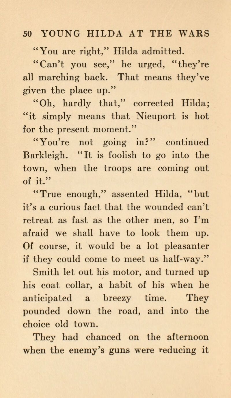 “You are right,” Hilda admitted. “Can’t you see,” he urged, “they’re all marching back. That means they’ve given the place up.” “Oh, hardly that,” corrected Hilda; “it simply means that Nieuport is hot for the present moment.” “You’re not going in?” continued Barkleigh. “It is foolish to go into the town, when the troops are coming out of it.” “True enough,” assented Hilda, “but it’s a curious fact that the wounded can’t retreat as fast as the other men, so I’m afraid we shall have to look them up. Of course, it would be a lot pleasanter if they could come to meet us half-way.” Smith let out his motor, and turned up his coat collar, a habit of his when he anticipated a breezy time. They pounded down the road, and into the choice old town. They had chanced on the afternoon when the enemy’s guns were reducing it
