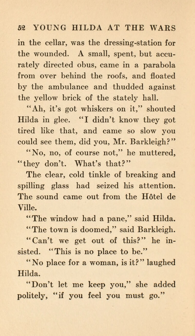 in the cellar, was the dressing-station for the wounded. A small, spent, but accu¬ rately directed obus, came in a parabola from over behind the roofs, and floated by the ambulance and thudded against the yellow brick of the stately hall. “Ah, it’s got whiskers on it,” shouted Hilda in glee. “I didn’t know they got tired like that, and came so slow you could see them, did you, Mr. Barkleigh?” “No, no, of course not,” he muttered, “they don’t. What’s that?” The clear, cold tinkle of breaking and spilling glass had seized his attention. The sound came out from the Hotel de Ville. “The window had a pane,” said Hilda. “The town is doomed,” said Barkleigh. “Can’t we get out of this?” he in¬ sisted. “This is no place to be.” “No place for a woman, is it?” laughed Hilda. “Don’t let me keep you,” she added politely, “if you feel you must go.”