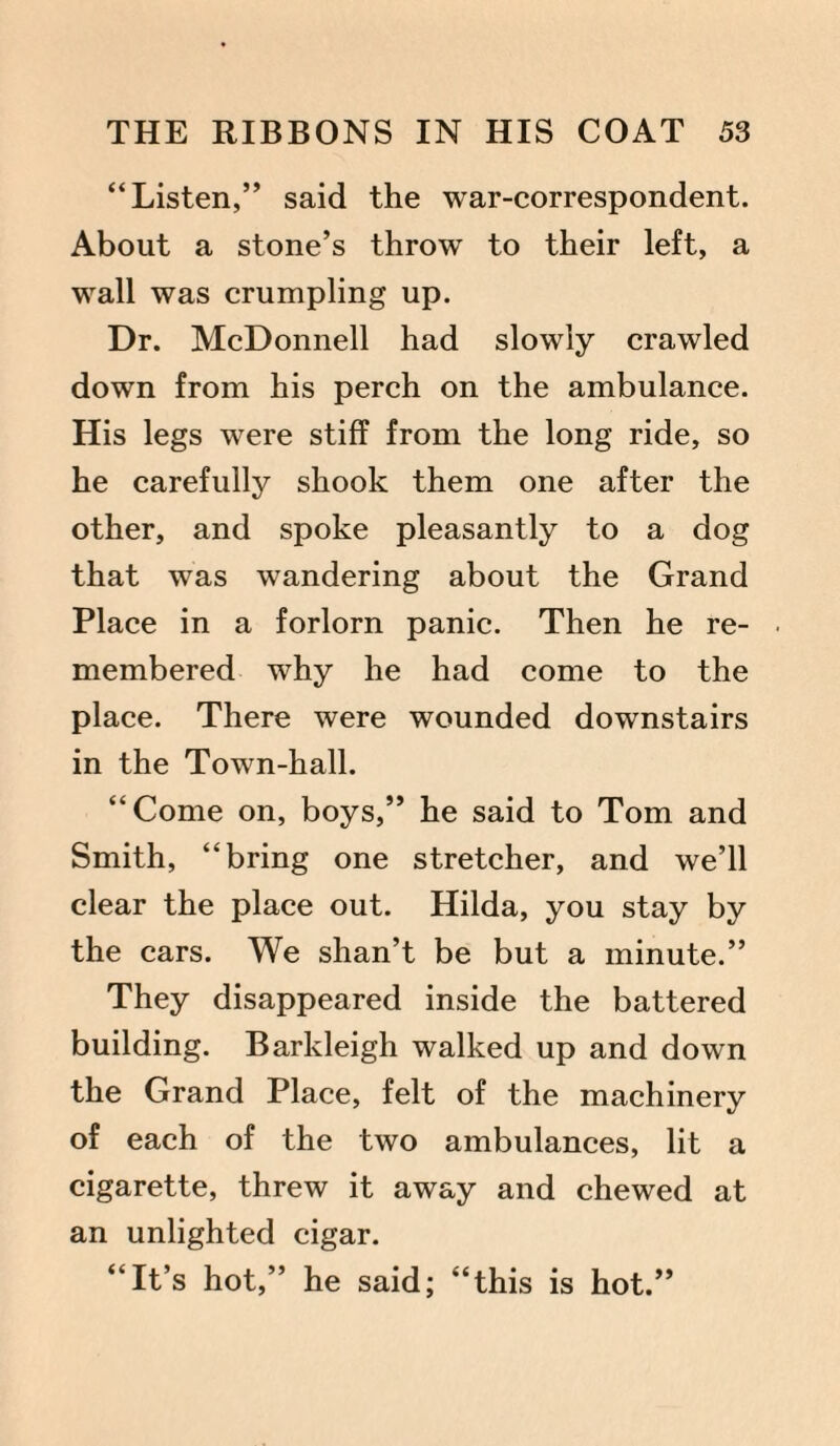 “Listen,” said the war-correspondent. About a stone’s throw to their left, a wall was crumpling up. Dr. McDonnell had slowly crawled down from his perch on the ambulance. His legs were stiff from the long ride, so he carefully shook them one after the other, and spoke pleasantly to a dog that was wandering about the Grand Place in a forlorn panic. Then he re¬ membered why he had come to the place. There were wounded downstairs in the Town-hall. “Come on, boys,” he said to Tom and Smith, “bring one stretcher, and we’ll clear the place out. Hilda, you stay by the cars. We shan’t be but a minute.” They disappeared inside the battered building. Barkleigh walked up and down the Grand Place, felt of the machinery of each of the two ambulances, lit a cigarette, threw it away and chewed at an unlighted cigar. “It’s hot,” he said; “this is hot.”