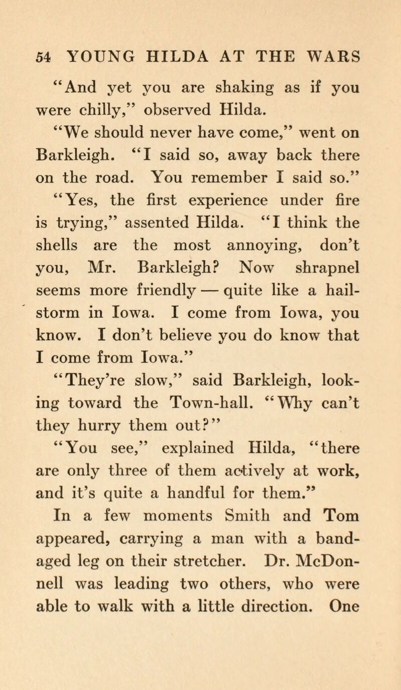 “And yet you are shaking as if you were chilly,” observed Hilda. “We should never have come,” went on Barkleigh. “I said so, away back there on the road. You remember I said so.” “Yes, the first experience under fire is trying,” assented Hilda. “I think the shells are the most annoying, don’t you, Mr. Barkleigh? Now shrapnel seems more friendly — quite like a hail¬ storm in Iowa. I come from Iowa, you know. I don’t believe you do know that I come from Iowa.” “They’re slow,” said Barkleigh, look¬ ing toward the Town-hall. “WLy can’t they hurry them out?” “You see,” explained Hilda, “there are only three of them actively at work, and it’s quite a handful for them.” In a few moments Smith and Tom appeared, carrying a man with a band¬ aged leg on their stretcher. Dr. McDon¬ nell was leading two others, who were able to walk with a little direction. One
