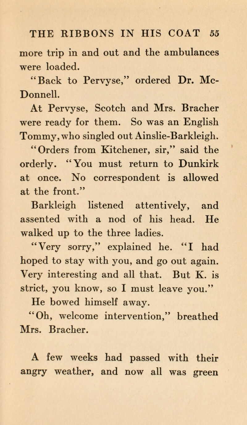 more trip in and out and the ambulances were loaded. “Back to Pervyse,” ordered Dr. Mc¬ Donnell. At Pervyse, Scotch and Mrs. Bracher were ready for them. So was an English Tommy, who singled out Ainslie-Barkleigh. “Orders from Kitchener, sir,” said the orderly. “You must return to Dunkirk at once. No correspondent is allowed at the front.” Barkleigh listened attentively, and assented with a nod of his head. He walked up to the three ladies. “Very sorry,” explained he. “I had hoped to stay with you, and go out again. Very interesting and all that. But K. is strict, you know, so I must leave you.” He bowed himself away. “Oh, welcome intervention,” breathed Mrs. Bracher. A few weeks had passed with their angry weather, and now all was green