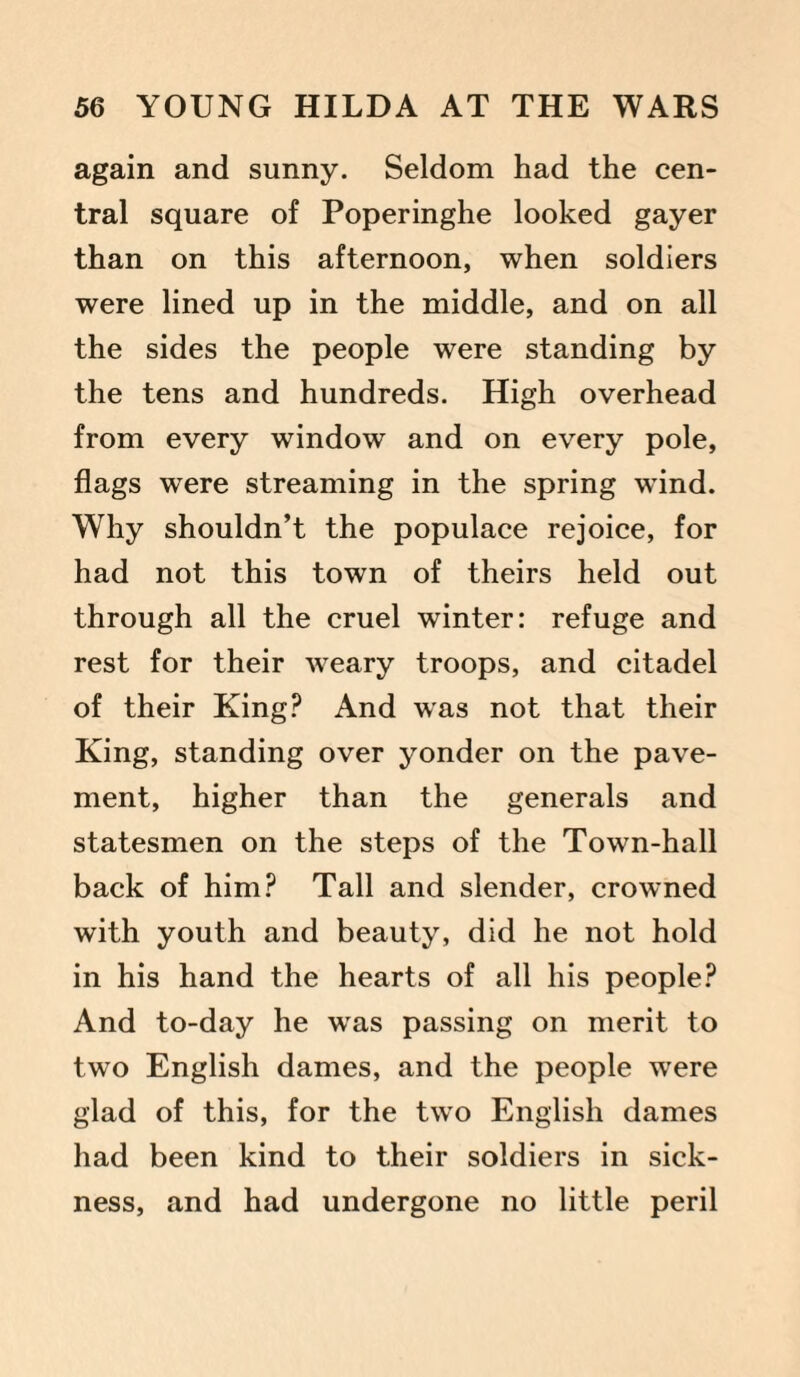again and sunny. Seldom had the cen¬ tral square of Poperinghe looked gayer than on this afternoon, when soldiers were lined up in the middle, and on all the sides the people were standing by the tens and hundreds. High overhead from every window and on every pole, flags were streaming in the spring wind. Why shouldn’t the populace rejoice, for had not this town of theirs held out through all the cruel winter: refuge and rest for their weary troops, and citadel of their King? And was not that their King, standing over yonder on the pave¬ ment, higher than the generals and statesmen on the steps of the Town-hall back of him? Tall and slender, crowned with youth and beauty, did he not hold in his hand the hearts of all his people? And to-day he was passing on merit to two English dames, and the people were glad of this, for the two English dames had been kind to their soldiers in sick¬ ness, and had undergone no little peril