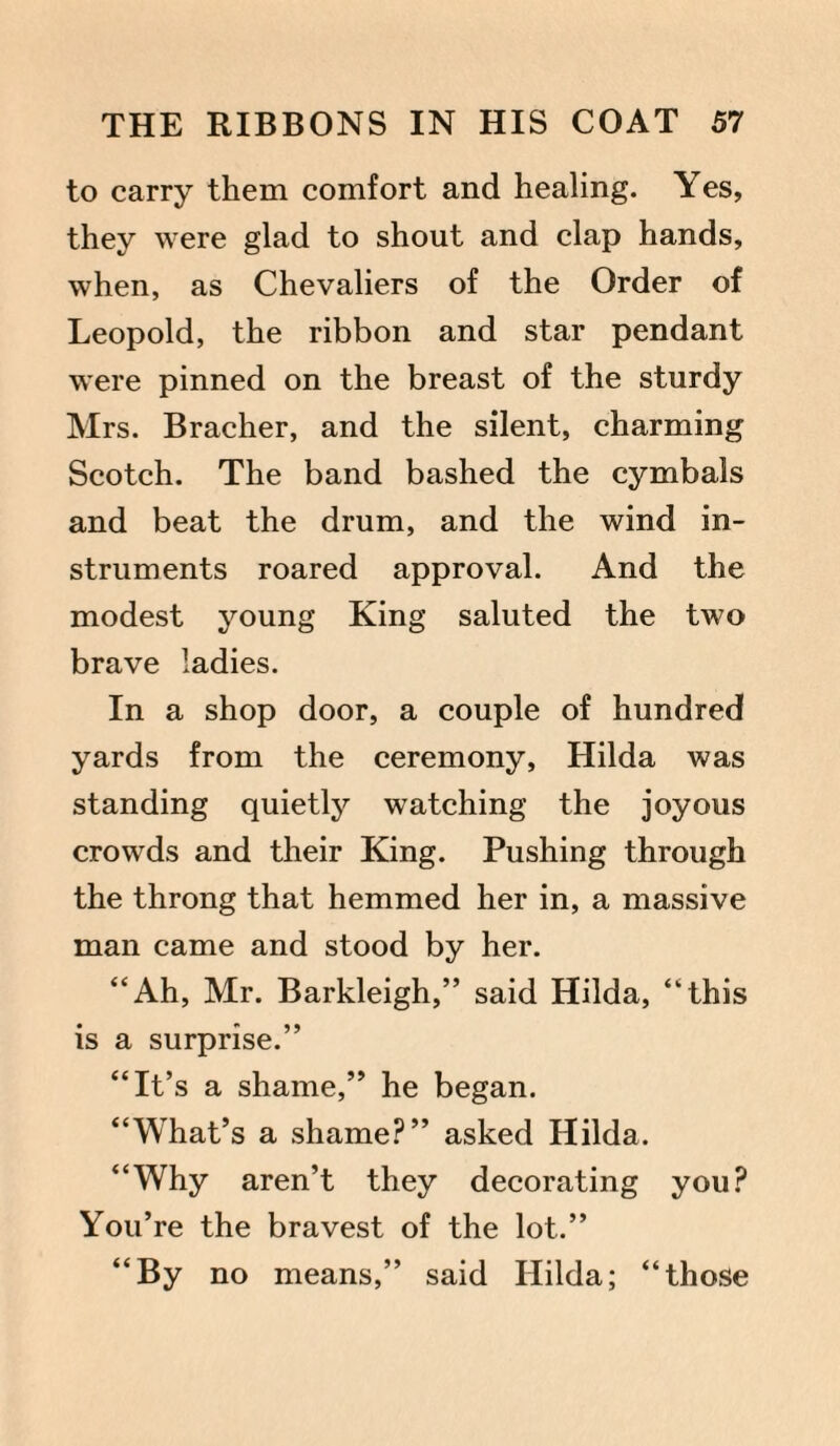 to carry them comfort and healing. Yes, they were glad to shout and clap hands, when, as Chevaliers of the Order of Leopold, the ribbon and star pendant were pinned on the breast of the sturdy Mrs. Bracher, and the silent, charming Scotch. The band bashed the cymbals and beat the drum, and the wind in¬ struments roared approval. And the modest young King saluted the two brave ladies. In a shop door, a couple of hundred yards from the ceremony, Hilda was standing quietly watching the joyous crowds and their King. Pushing through the throng that hemmed her in, a massive man came and stood by her. “Ah, Mr. Barkleigh,” said Hilda, “this is a surprise.” “It’s a shame,” he began. “What’s a shame?” asked Hilda. “Why aren’t they decorating you? You’re the bravest of the lot.” “By no means,” said Hilda; “those
