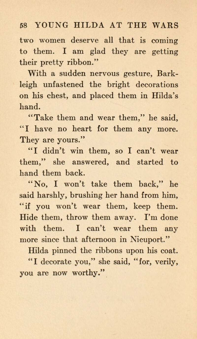 two women deserve all that is coming to them. I am glad they are getting their pretty ribbon.” With a sudden nervous gesture, Bark- leigh unfastened the bright decorations on his chest, and placed them in Hilda’s hand. “Take them and wear them,” he said, “I have no heart for them any more. They are yours.” “I didn’t win them, so I can’t wear them,” she answered, and started to hand them back. “No, I won’t take them back,” he said harshly, brushing her hand from him, “if you won’t wear them, keep them. Hide them, throw them away. I’m done with them. I can’t wear them any more since that afternoon in Nieuport.” Hilda pinned the ribbons upon his coat. “I decorate you,” she said, “for, verily, you are now worthy.”