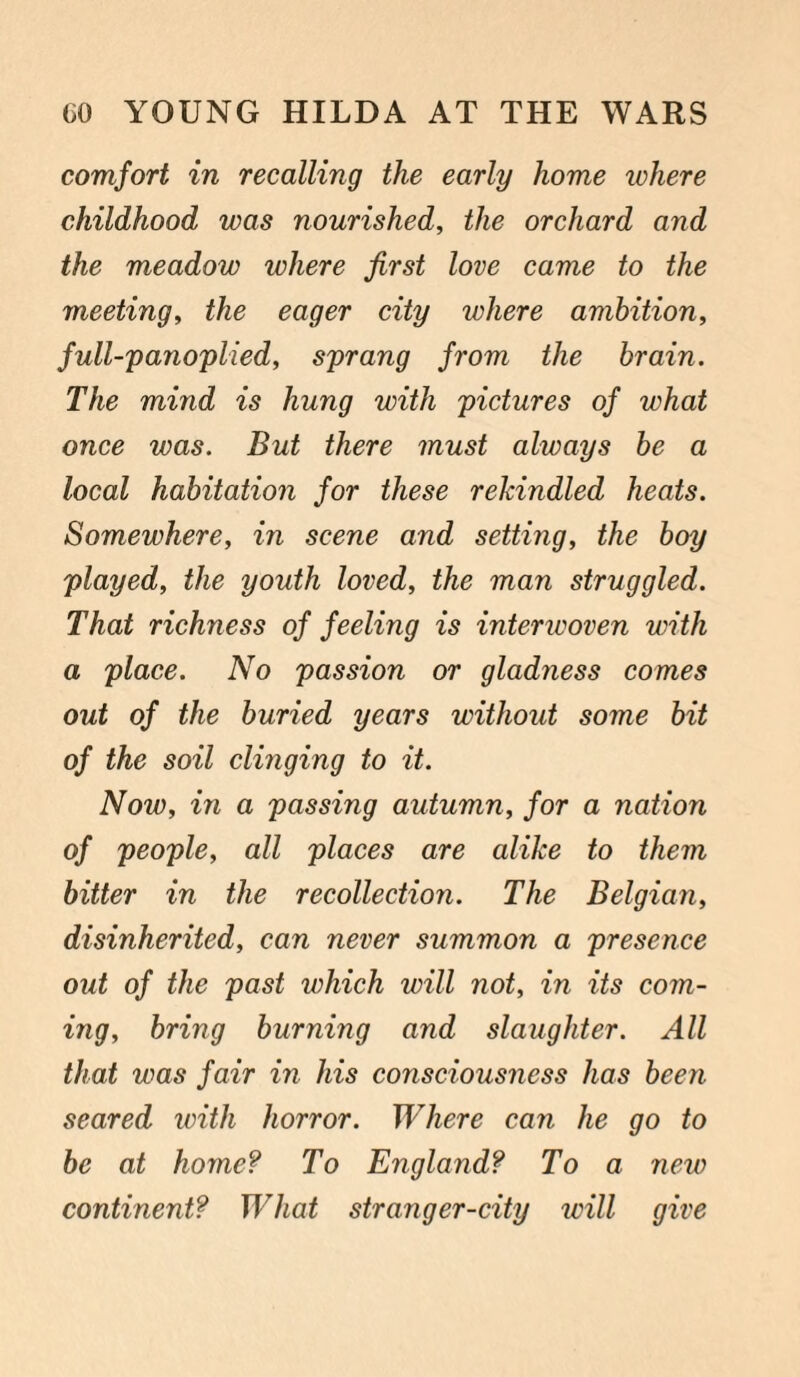 comfort in recalling the early home where childhood was nourished, the orchard and the meadow where first love came to the meeting, the eager city where ambition, full-panoplied, sprang from the brain. The mind is hung with pictures of what once was. But there must always be a local habitation for these rekindled heats. Somewhere, in scene and setting, the boy played, the youth loved, the man struggled. That richness of feeling is interwoven with a place. No passion or gladness comes out of the buried years without some bit of the soil clinging to it. Now, in a passing autumn, for a nation of people, all places are alike to them bitter in the recollection. The Belgian, disinherited, can never summon a presence out of the past which will not, in its com¬ ing, bring burning and slaughter. All that was fair in his consciousness has been seared with horror. Where can he go to be at home? To England? To a new continent? What stranger-city will give