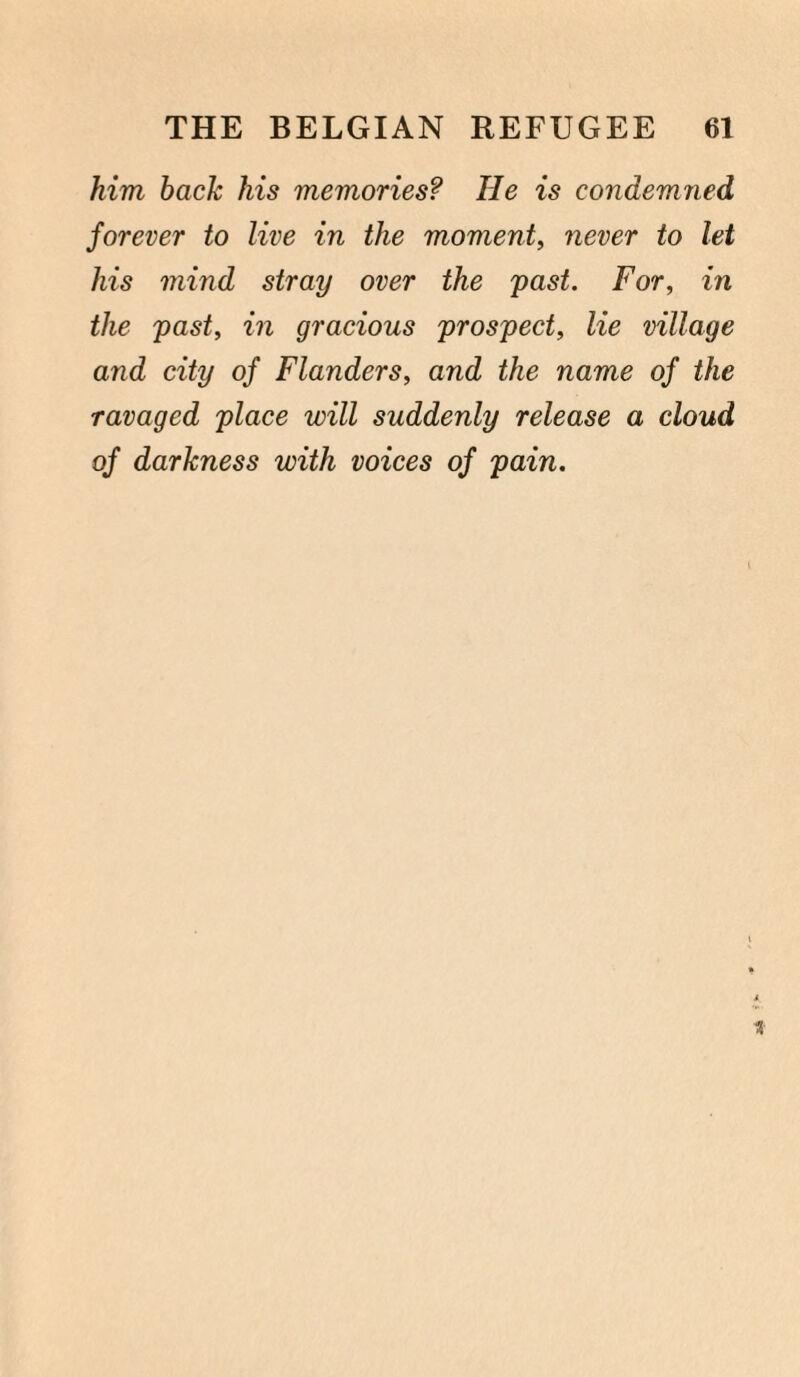 him back his memories? He is condemned forever to live in the moment, never to let his mind stray over the past. For, in the past, in gracious prospect, lie village and city of Flanders, and the name of the ravaged place will suddenly release a cloud of darkness with voices of pain.
