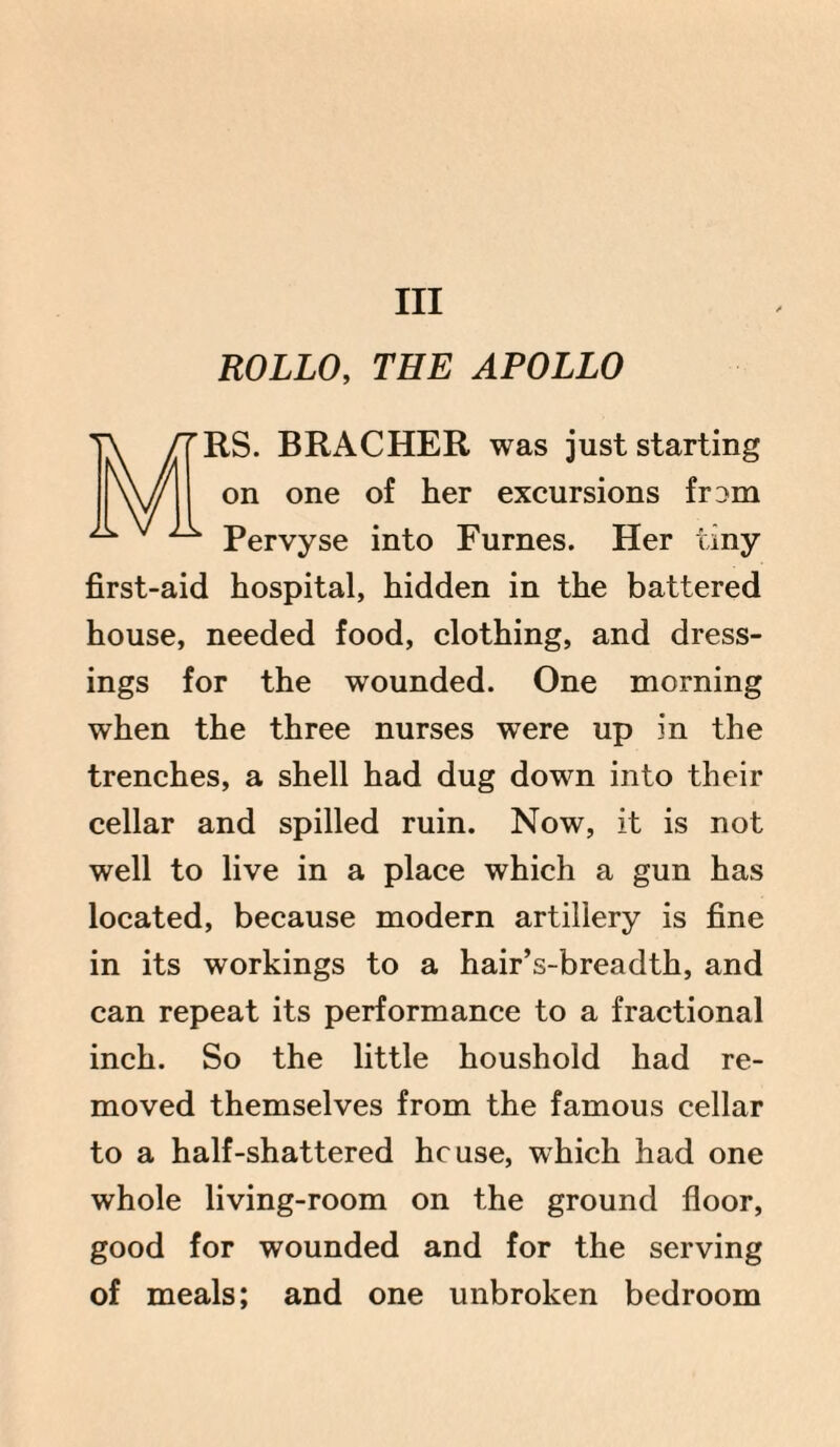 Ill ROLLO, THE APOLLO RS. BRACHER was just starting on one of her excursions fr:>m A v A Pervyse into Furnes. Her tiny first-aid hospital, hidden in the battered house, needed food, clothing, and dress¬ ings for the wounded. One morning when the three nurses were up in the trenches, a shell had dug down into their cellar and spilled ruin. Now, it is not well to live in a place which a gun has located, because modern artillery is fine in its workings to a hair’s-breadth, and can repeat its performance to a fractional inch. So the little houshold had re¬ moved themselves from the famous cellar to a half-shattered house, which had one whole living-room on the ground floor, good for wounded and for the serving of meals; and one unbroken bedroom
