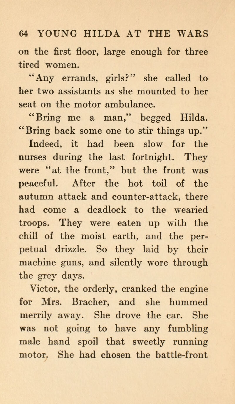on the first floor, large enough for three tired women. “Any errands, girls?” she called to her two assistants as she mounted to her seat on the motor ambulance. “Bring me a man,” begged Hilda. “Bring back some one to stir things up.” Indeed, it had been slow for the nurses during the last fortnight. They were “at the front,” but the front was peaceful. After the hot toil of the autumn attack and counter-attack, there had come a deadlock to the wearied troops. They were eaten up with the chill of the moist earth, and the per¬ petual drizzle. So they laid by their machine guns, and silently wore through the grey days. Victor, the orderly, cranked the engine for Mrs. Bracher, and she hummed merrily away. She drove the car. She was not going to have any fumbling male hand spoil that sweetly running motor. She had chosen the battle-front