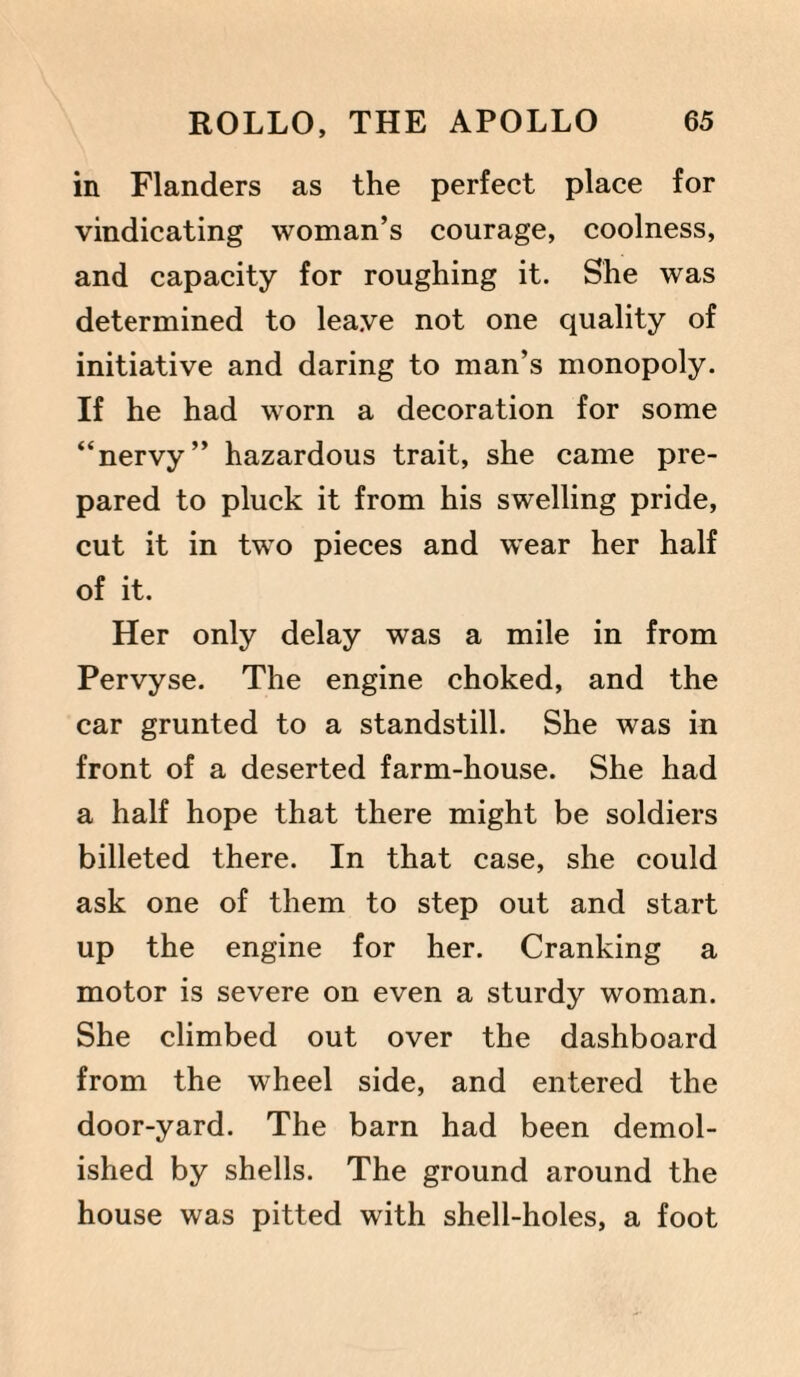 in Flanders as the perfect place for vindicating woman’s courage, coolness, and capacity for roughing it. She was determined to leave not one quality of initiative and daring to man’s monopoly. If he had worn a decoration for some “nervy” hazardous trait, she came pre¬ pared to pluck it from his swelling pride, cut it in two pieces and wear her half of it. Her only delay was a mile in from Pervyse. The engine choked, and the car grunted to a standstill. She was in front of a deserted farm-house. She had a half hope that there might be soldiers billeted there. In that case, she could ask one of them to step out and start up the engine for her. Cranking a motor is severe on even a sturdy woman. She climbed out over the dashboard from the wheel side, and entered the door-yard. The barn had been demol¬ ished by shells. The ground around the house was pitted with shell-holes, a foot