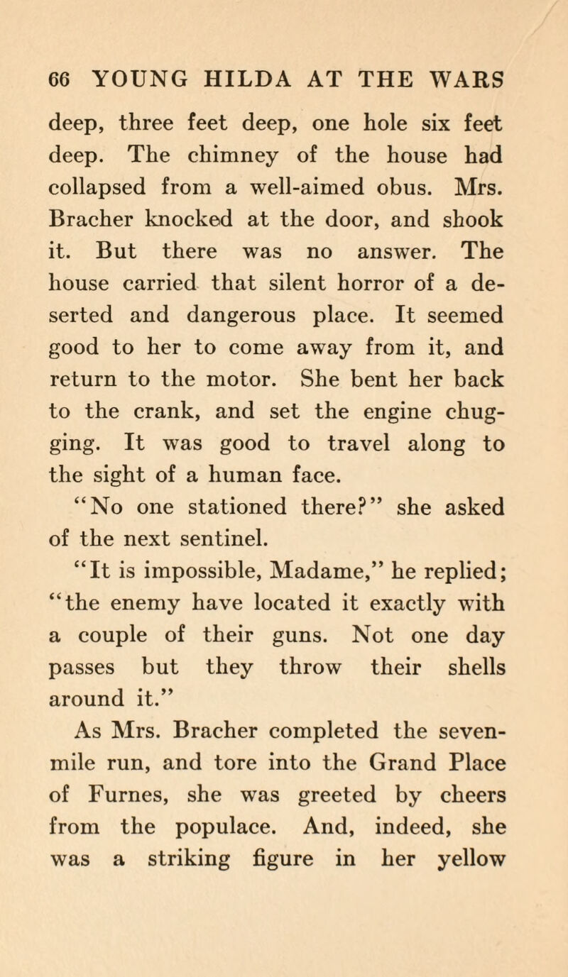 deep, three feet deep, one hole six feet deep. The chimney of the house had collapsed from a well-aimed obus. Mrs. Bracher knocked at the door, and shook it. But there was no answer. The house carried that silent horror of a de¬ serted and dangerous place. It seemed good to her to come away from it, and return to the motor. She bent her back to the crank, and set the engine chug¬ ging. It was good to travel along to the sight of a human face. “No one stationed there?” she asked of the next sentinel. “It is impossible, Madame,” he replied; “the enemy have located it exactly with a couple of their guns. Not one day passes but they throw their shells around it.” As Mrs. Bracher completed the seven- mile run, and tore into the Grand Place of Furnes, she was greeted by cheers from the populace. And, indeed, she was a striking figure in her yellow