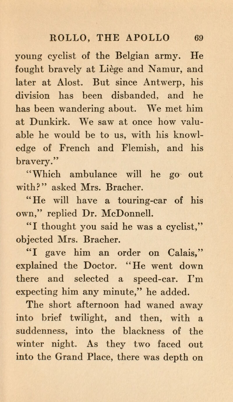young cyclist of the Belgian army. He fought bravely at Liege and Namur, and later at Alost. But since Antwerp, his division has been disbanded, and he has been wandering about. We met him at Dunkirk. We saw at once how valu¬ able he would be to us, with his knowl¬ edge of French and Flemish, and his bravery.” “Which ambulance will he go out with?” asked Mrs. Bracher. “He will have a touring-car of his own,” replied Dr. McDonnell. “I thought you said he was a cyclist,” objected Mrs. Bracher. “I gave him an order on Calais,” explained the Doctor. “He went down there and selected a speed-car. I’m expecting him any minute,” he added. The short afternoon had waned away into brief twilight, and then, with a suddenness, into the blackness of the winter night. As they two faced out into the Grand Place, there was depth on