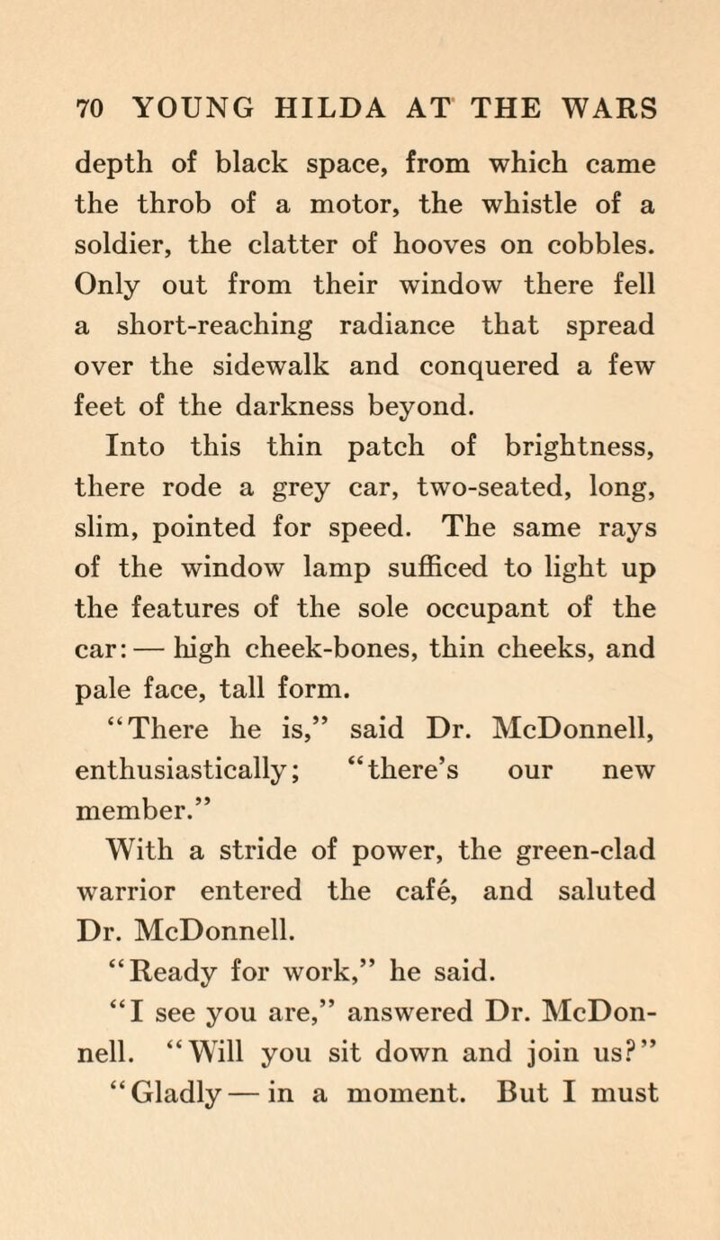 depth of black space, from which came the throb of a motor, the whistle of a soldier, the clatter of hooves on cobbles. Only out from their window there fell a short-reaching radiance that spread over the sidewalk and conquered a few feet of the darkness beyond. Into this thin patch of brightness, there rode a grey car, two-seated, long, slim, pointed for speed. The same rays of the window lamp sufficed to light up the features of the sole occupant of the car: — high cheek-bones, thin cheeks, and pale face, tall form. “There he is,” said Dr. McDonnell, enthusiastically; “there’s our new member.” With a stride of power, the green-clad warrior entered the cafe, and saluted Dr. McDonnell. “Ready for work,” he said. “I see you are,” answered Dr. McDon¬ nell. “Will you sit down and join us?” “Gladly—in a moment. But I must