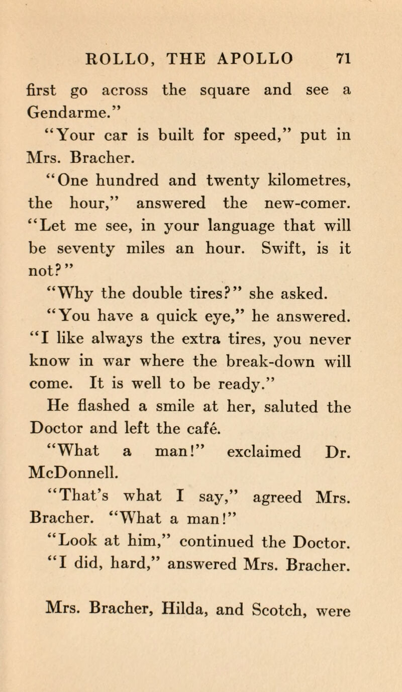 first go across the square and see a Gendarme.” “Your car is built for speed,” put in Mrs. Bracher. “One hundred and twenty kilometres, the hour,” answered the new-comer. “Let me see, in your language that will be seventy miles an hour. Swift, is it not? ” “Why the double tires?” she asked. “You have a quick eye,” he answered. “I like always the extra tires, you never know in war where the break-down will come. It is well to be ready.” He flashed a smile at her, saluted the Doctor and left the cafe. “What a man!” exclaimed Dr. McDonnell. “That’s what I say,” agreed Mrs. Bracher. “What a man!” “Look at him,” continued the Doctor. “I did, hard,” answered Mrs. Bracher. Mrs. Bracher, Hilda, and Scotch, were