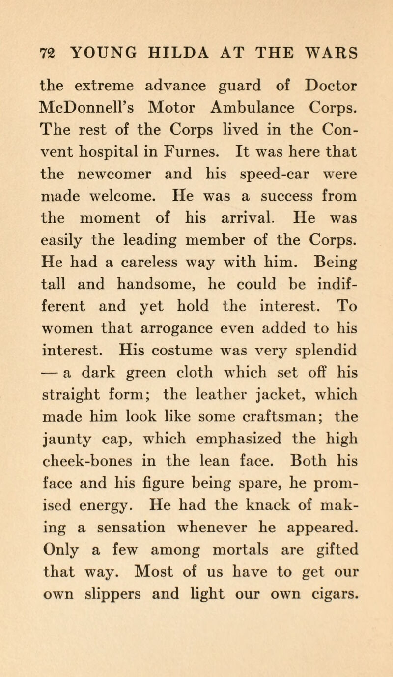 the extreme advance guard of Doctor McDonnell’s Motor Ambulance Corps. The rest of the Corps lived in the Con¬ vent hospital in Furnes. It was here that the newcomer and his speed-car were made welcome. He was a success from the moment of his arrival. He was easily the leading member of the Corps. He had a careless way with him. Being tall and handsome, he could be indif¬ ferent and yet hold the interest. To women that arrogance even added to his interest. His costume was very splendid — a dark green cloth which set off his straight form; the leather jacket, which made him look like some craftsman; the jaunty cap, which emphasized the high cheek-bones in the lean face. Both his face and his figure being spare, he prom¬ ised energy. He had the knack of mak¬ ing a sensation whenever he appeared. Only a few among mortals are gifted that way. Most of us have to get our own slippers and light our own cigars.