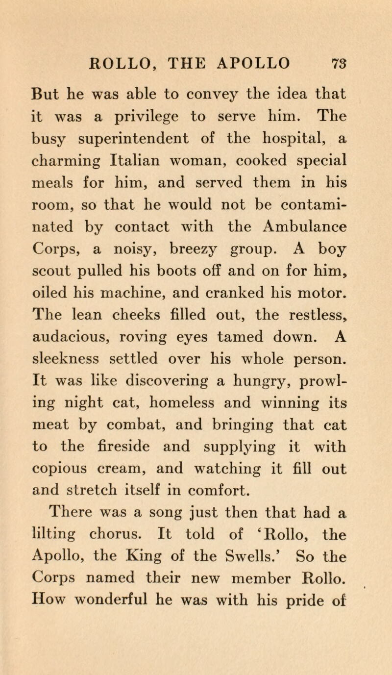 But he was able to convey the idea that it was a privilege to serve him. The busy superintendent of the hospital, a charming Italian woman, cooked special meals for him, and served them in his room, so that he would not be contami¬ nated by contact with the Ambulance Corps, a noisy, breezy group. A boy scout pulled his boots off and on for him, oiled his machine, and cranked his motor. The lean cheeks filled out, the restless, audacious, roving eyes tamed down. A sleekness settled over his whole person. It was like discovering a hungry, prowl¬ ing night cat, homeless and winning its meat by combat, and bringing that cat to the fireside and supplying it with copious cream, and watching it fill out and stretch itself in comfort. There was a song just then that had a lilting chorus. It told of ‘Rollo, the Apollo, the King of the Swells.’ So the Corps named their new member Rollo. How wonderful he was with his pride of