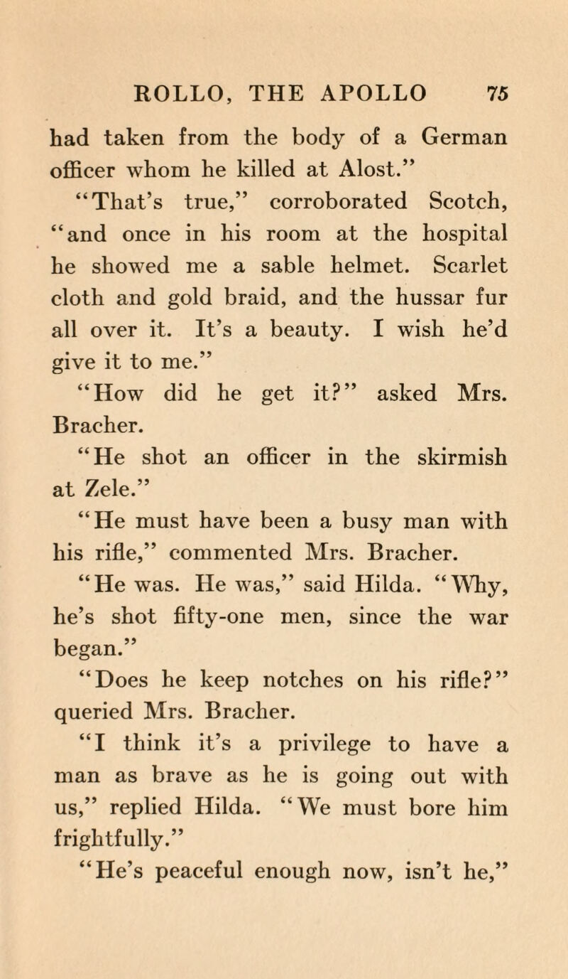 had taken from the body of a German officer whom he killed at Alost.” “That’s true,” corroborated Scotch, “and once in his room at the hospital he showed me a sable helmet. Scarlet cloth and gold braid, and the hussar fur all over it. It’s a beauty. I wish he’d give it to me.” “How did he get it?” asked Mrs. Bracher. “ He shot an officer in the skirmish at Zele.” “He must have been a busy man with his rifle,” commented Mrs. Bracher. “He was. He was,” said Hilda. “Why, he’s shot fifty-one men, since the war began.” “Does he keep notches on his rifle?” queried Mrs. Bracher. “I think it’s a privilege to have a man as brave as he is going out with us,” replied Hilda. “We must bore him frightfully.” “He’s peaceful enough now, isn’t he,”