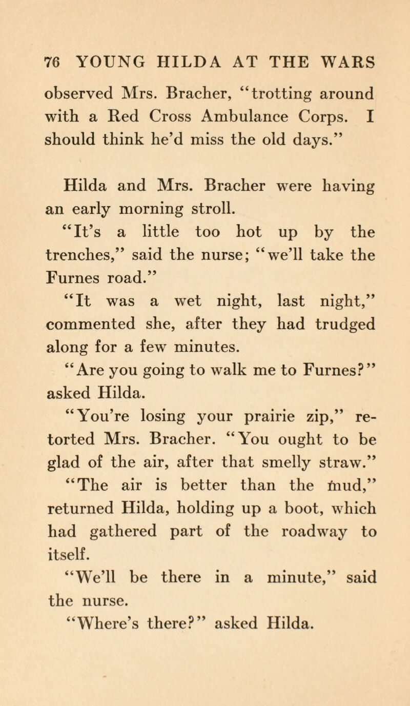 observed Mrs. Bracher, “trotting around with a Red Cross Ambulance Corps. I should think he’d miss the old days.” Hilda and Mrs. Bracher were having an early morning stroll. “It’s a little too hot up by the trenches,” said the nurse; “we’ll take the Furnes road.” “It was a wet night, last night,” commented she, after they had trudged along for a few minutes. “Are you going to walk me to Furnes?” asked Hilda. “Y'ou’re losing your prairie zip,” re¬ torted Mrs. Bracher. “You ought to be glad of the air, after that smelly straw.” “The air is better than the fnud,” returned Hilda, holding up a boot, which had gathered part of the roadway to itself. “We’ll be there in a minute,” said the nurse. “Where’s there?” asked Hilda.