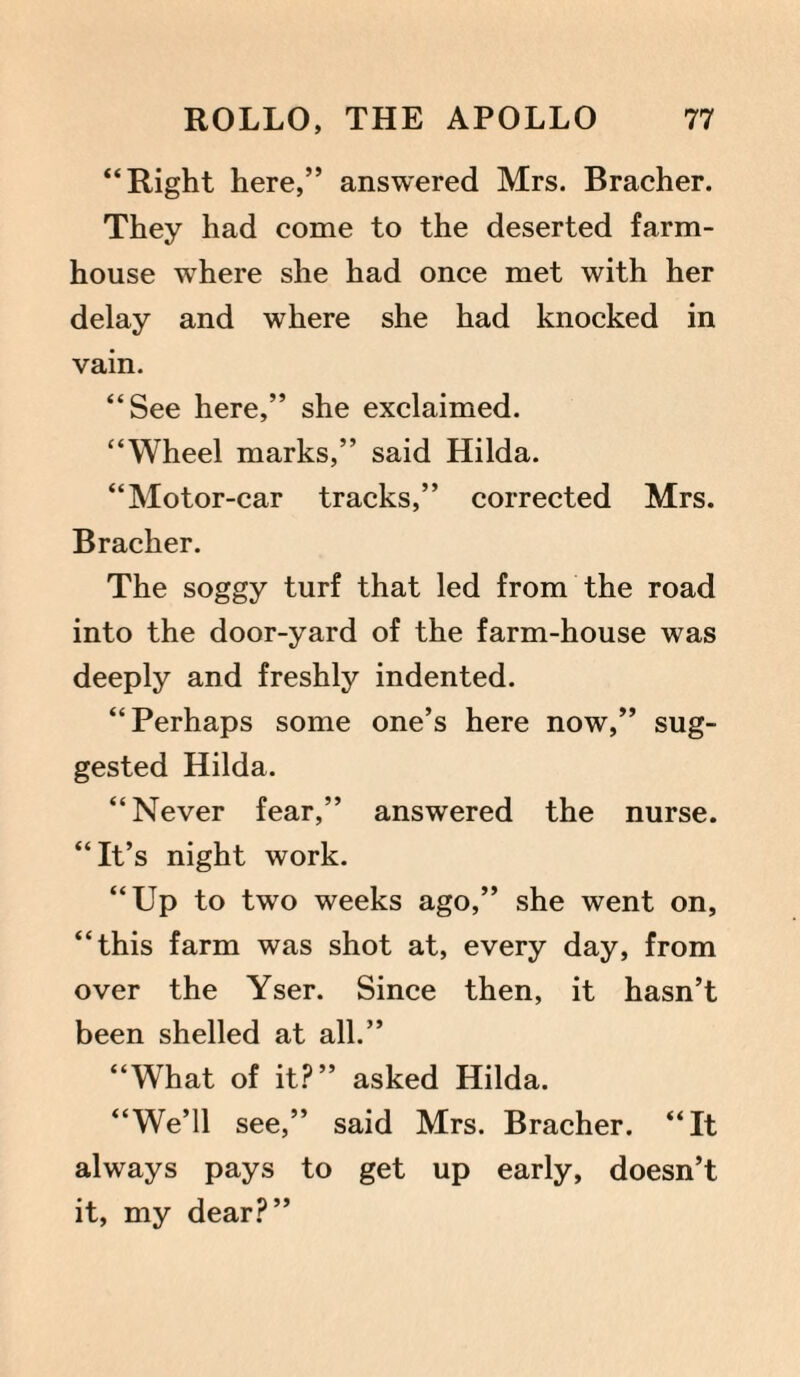 “Right here,” answered Mrs. Bracher. They had come to the deserted farm¬ house where she had once met with her delay and where she had knocked in vain. “See here,” she exclaimed. “Wheel marks,” said Hilda. “Motor-car tracks,” corrected Mrs. Bracher. The soggy turf that led from the road into the door-yard of the farm-house was deeply and freshly indented. “Perhaps some one’s here now,” sug¬ gested Hilda. “Never fear,” answered the nurse. “It’s night work. “Up to two weeks ago,” she went on, “this farm was shot at, every day, from over the Yser. Since then, it hasn’t been shelled at all.” “What of it?” asked Hilda. “We’ll see,” said Mrs. Bracher. “It always pays to get up early, doesn’t it, my dear?”