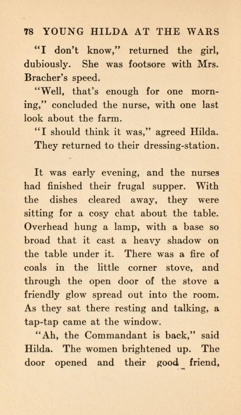 “I don’t know,” returned the girl, dubiously. She was footsore with Mrs. Bracher’s speed. “Well, that’s enough for one morn¬ ing,” concluded the nurse, with one last look about the farm. “I should think it was,” agreed Hilda. They returned to their dressing-station. It was early evening, and the nurses had finished their frugal supper. With the dishes cleared away, they were sitting for a cosy chat about the table. Overhead hung a lamp, with a base so broad that it cast a heavy shadow on the table under it. There was a fire of coals in the little corner stove, and through the open door of the stove a friendly glow spread out into the room. As they sat there resting and talking, a tap-tap came at the window. “Ah, the Commandant is back,” said Hilda. The women brightened up. The door opened and their good friend,