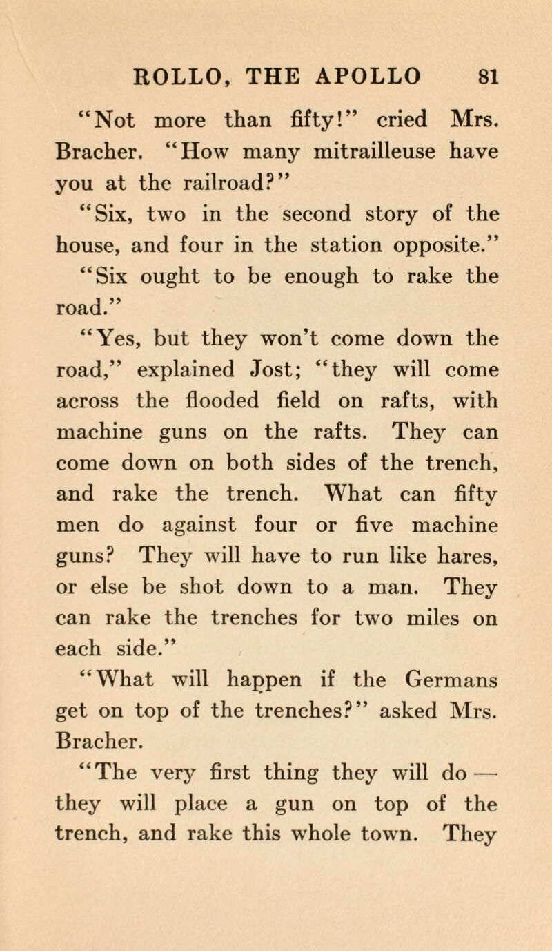 “Not more than fifty!” cried Mrs. Bracher. “How many mitrailleuse have you at the railroad?” “Six, two in the second story of the house, and four in the station opposite.” “Six ought to be enough to rake the road.” “Yes, but they won’t come down the road,” explained Jost; “they will come across the flooded field on rafts, with machine guns on the rafts. They can come down on both sides of the trench, and rake the trench. What can fifty men do against four or five machine guns? They will have to run like hares, or else be shot down to a man. They can rake the trenches for two miles on each side.” “What will happen if the Germans get on top of the trenches?” asked Mrs. Bracher. “The very first thing they will do — they will place a gun on top of the trench, and rake this whole town. They