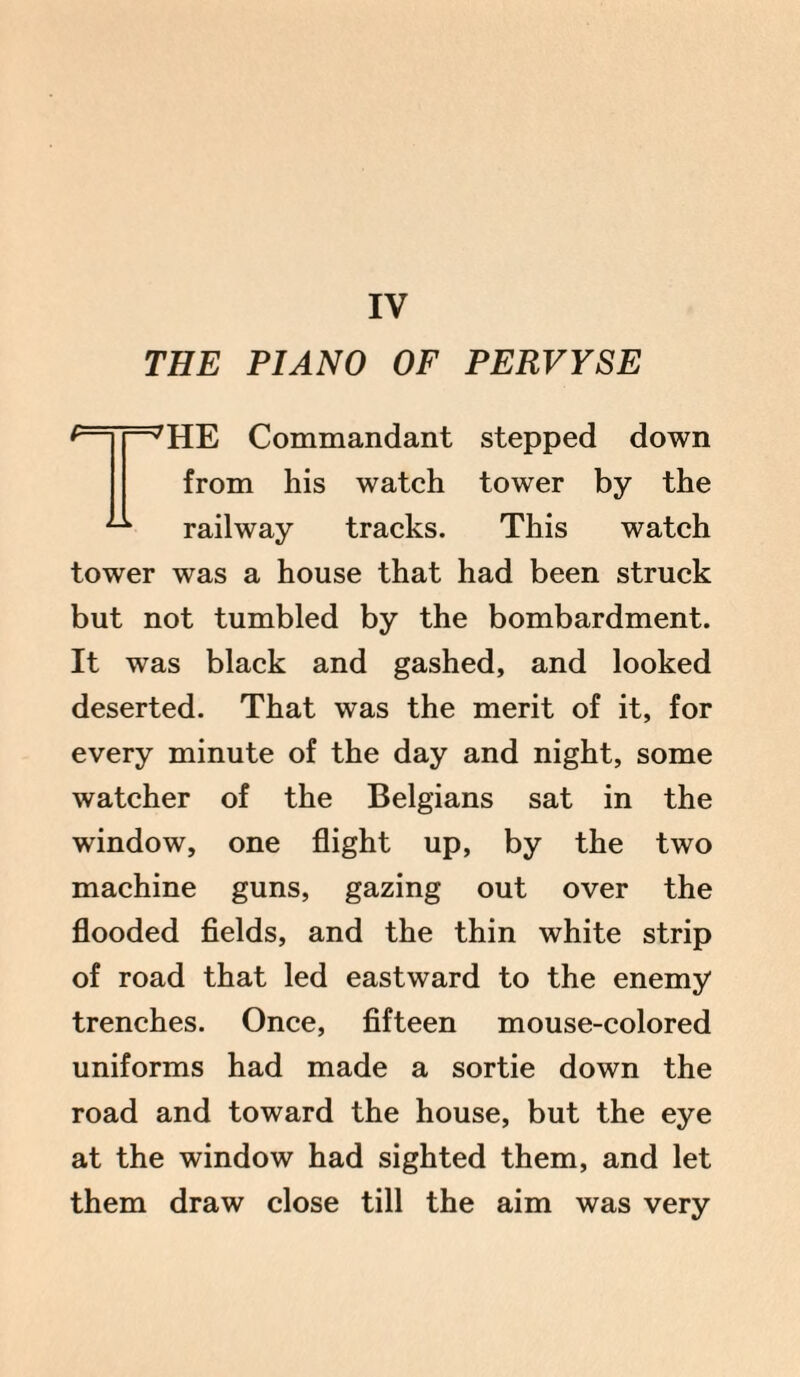 IV THE PIANO OF PERVYSE f——JHE Commandant stepped down from his watch tower by the ^ railway tracks. This watch tower was a house that had been struck but not tumbled by the bombardment. It was black and gashed, and looked deserted. That was the merit of it, for every minute of the day and night, some watcher of the Belgians sat in the window, one flight up, by the two machine guns, gazing out over the flooded fields, and the thin white strip of road that led eastward to the enemy trenches. Once, fifteen mouse-colored uniforms had made a sortie down the road and toward the house, but the eye at the window had sighted them, and let them draw close till the aim was very