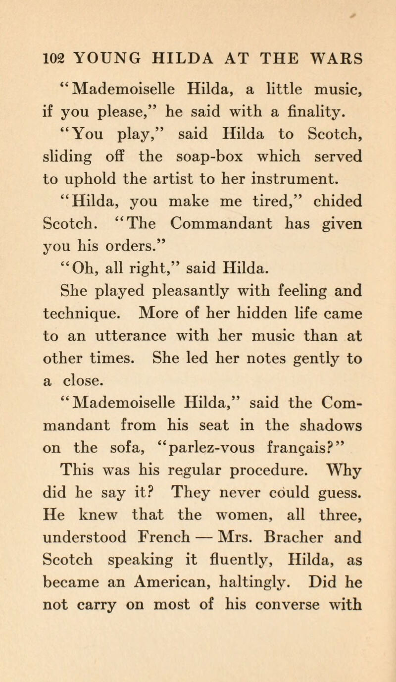 “Mademoiselle Hilda, a little music, if you please,” he said with a finality. “You play,” said Hilda to Scotch, sliding off the soap-box which served to uphold the artist to her instrument. “Hilda, you make me tired,” chided Scotch. “The Commandant has given you his orders.” “Oh, all right,” said Hilda. She played pleasantly with feeling and technique. More of her hidden life came to an utterance with her music than at other times. She led her notes gently to a close. “Mademoiselle Hilda,” said the Com¬ mandant from his seat in the shadows on the sofa, “parlez-vous frangais?” This was his regular procedure. Why did he say it? They never could guess. He knew that the women, all three, understood French — Mrs. Bracher and Scotch speaking it fluently, Hilda, as became an American, haltingly. Did he not carry on most of his converse with