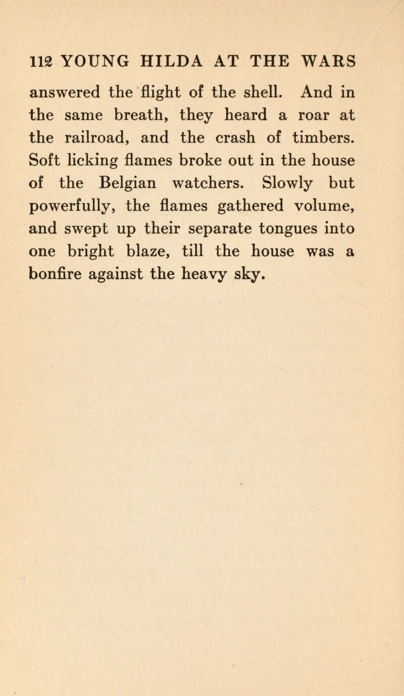 answered the flight of the shell. And in the same breath, they heard a roar at the railroad, and the crash of timbers. Soft licking flames broke out in the house of the Belgian watchers. Slowly but powerfully, the flames gathered volume, and swept up their separate tongues into one bright blaze, till the house was a bonfire against the heavy sky.