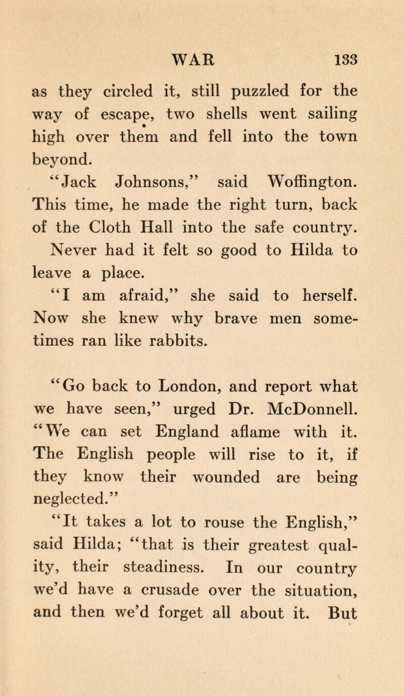 as they circled it, still puzzled for the way of escape, two shells went sailing high over them and fell into the town beyond. “Jack Johnsons,” said Woffington. This time, he made the right turn, back of the Cloth Hall into the safe country. Never had it felt so good to Hilda to leave a place. “I am afraid,” she said to herself. Now she knew why brave men some¬ times ran like rabbits. “Go back to London, and report what we have seen,” urged Dr. McDonnell. “We can set England aflame with it. The English people will rise to it, if they know their wounded are being neglected.” “It takes a lot to rouse the English,” said Hilda; “that is their greatest qual¬ ity, their steadiness. In our country we’d have a crusade over the situation, and then we’d forget all about it. But