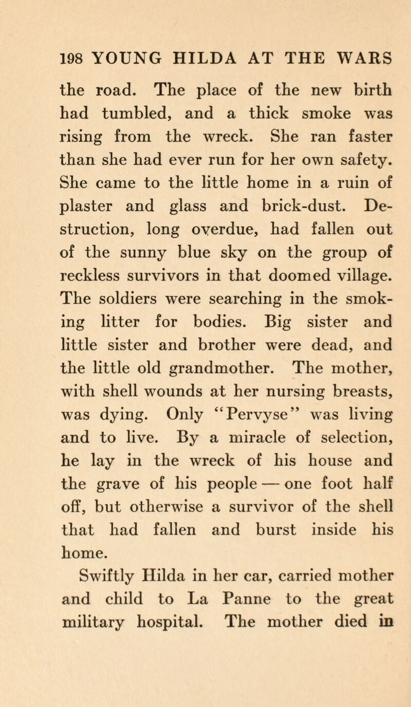 the road. The place of the new birth had tumbled, and a thick smoke was rising from the wreck. She ran faster than she had ever run for her own safety. She came to the little home in a ruin of plaster and glass and brick-dust. De¬ struction, long overdue, had fallen out of the sunny blue sky on the group of reckless survivors in that doomed village. The soldiers were searching in the smok¬ ing litter for bodies. Big sister and little sister and brother were dead, and the little old grandmother. The mother, with shell wounds at her nursing breasts, was dying. Only “Pervyse” was living and to live. By a miracle of selection, he lay in the wreck of his house and the grave of his people — one foot half off, but otherwise a survivor of the shell that had fallen and burst inside his home. Swiftly Hilda in her car, carried mother and child to La Panne to the great military hospital. The mother died in