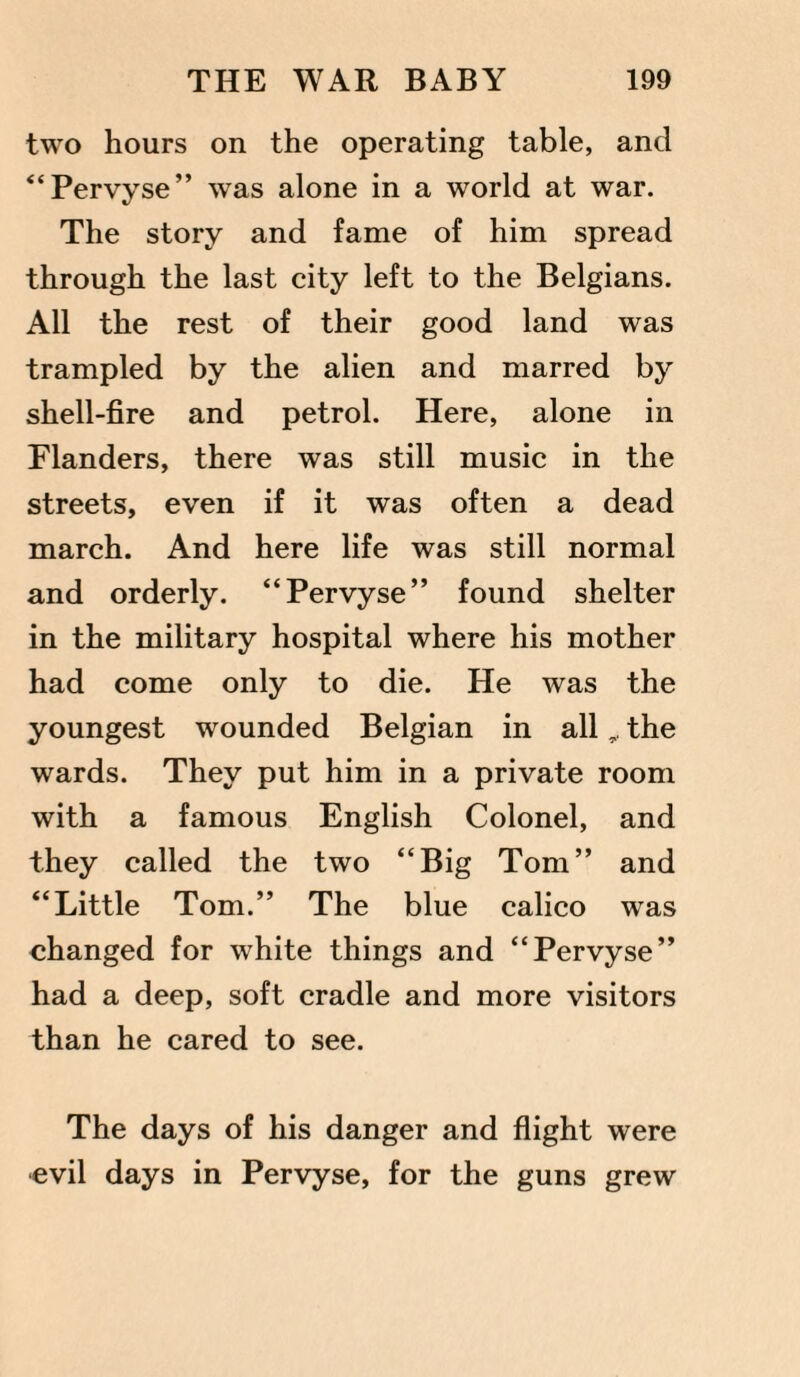 two hours on the operating table, and “Pervyse” was alone in a world at war. The story and fame of him spread through the last city left to the Belgians. All the rest of their good land was trampled by the alien and marred by shell-fire and petrol. Here, alone in Flanders, there was still music in the streets, even if it was often a dead march. And here life was still normal and orderly. “Pervyse” found shelter in the military hospital where his mother had come only to die. He was the youngest wounded Belgian in allthe wards. They put him in a private room with a famous English Colonel, and they called the two “Big Tom” and “Little Tom.” The blue calico was changed for white things and “Pervyse” had a deep, soft cradle and more visitors than he cared to see. The days of his danger and flight were evil days in Pervyse, for the guns grew