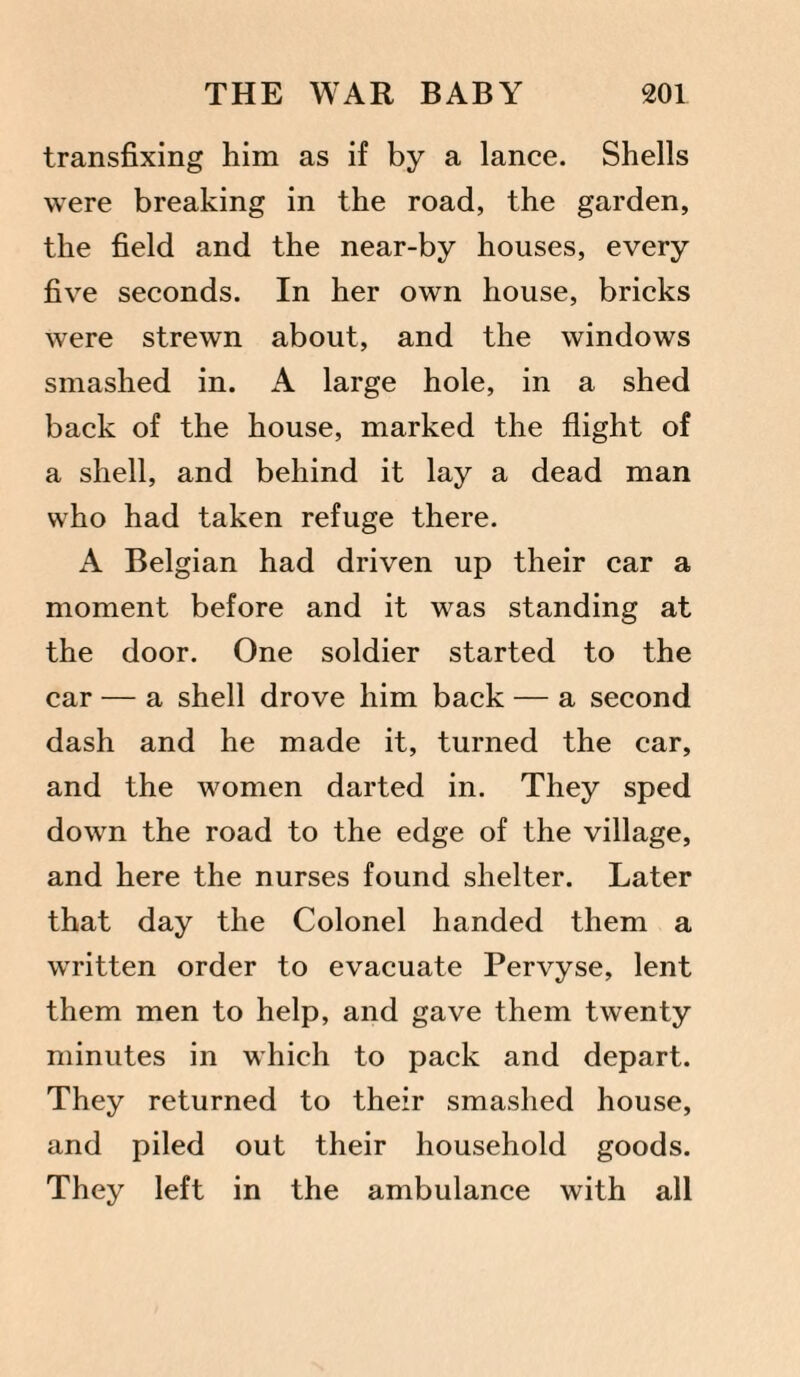 transfixing him as if by a lance. Shells were breaking in the road, the garden, the field and the near-by houses, every five seconds. In her own house, bricks were strewn about, and the windows smashed in. A large hole, in a shed back of the house, marked the flight of a shell, and behind it lay a dead man who had taken refuge there. A Belgian had driven up their car a moment before and it was standing at the door. One soldier started to the car — a shell drove him back — a second dash and he made it, turned the car, and the women darted in. They sped down the road to the edge of the village, and here the nurses found shelter. Later that day the Colonel handed them a written order to evacuate Pervyse, lent them men to help, and gave them twenty minutes in which to pack and depart. They returned to their smashed house, and piled out their household goods. They left in the ambulance with all