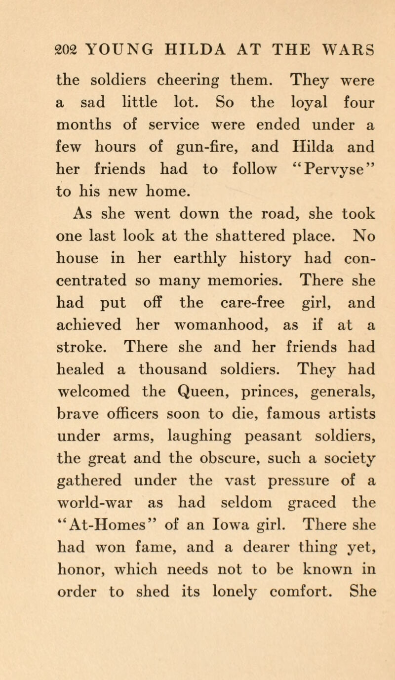 the soldiers cheering them. They were a sad little lot. So the loyal four months of service were ended under a few hours of gun-fire, and Hilda and her friends had to follow “Pervyse” to his new home. As she went down the road, she took one last look at the shattered place. No house in her earthly history had con¬ centrated so many memories. There she had put off the care-free girl, and achieved her womanhood, as if at a stroke. There she and her friends had healed a thousand soldiers. They had welcomed the Queen, princes, generals, brave officers soon to die, famous artists under arms, laughing peasant soldiers, the great and the obscure, such a society gathered under the vast pressure of a world-war as had seldom graced the “At-Homes” of an Iowa girl. There she had won fame, and a dearer thing yet, honor, which needs not to be known in order to shed its lonely comfort. She