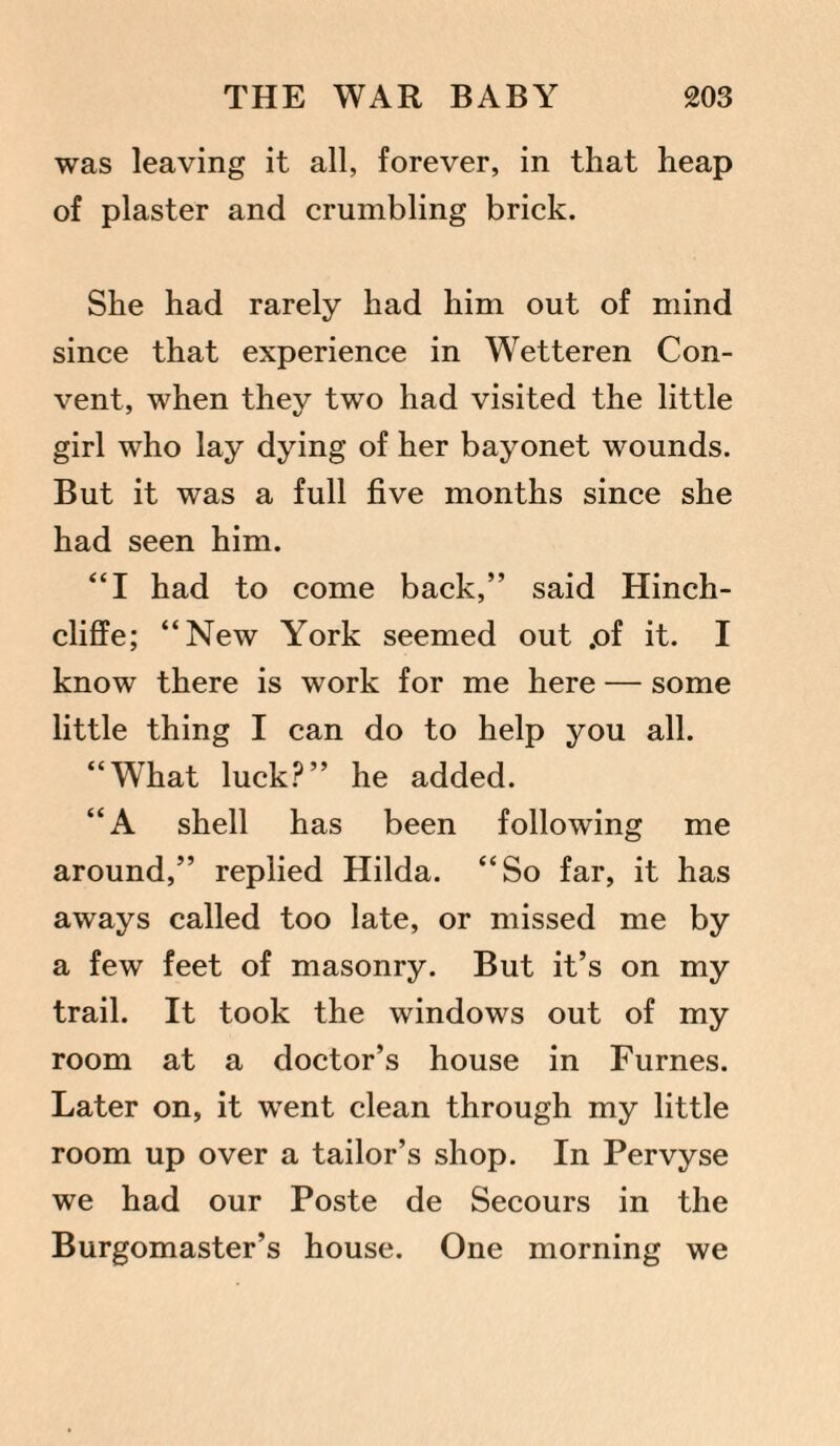was leaving it all, forever, in that heap of plaster and crumbling brick. She had rarely had him out of mind since that experience in Wetteren Con¬ vent, when they two had visited the little girl who lay dying of her bayonet wounds. But it was a full five months since she had seen him. “I had to come back,” said Hinch- cliffe; “New York seemed out .of it. I know there is work for me here — some little thing I can do to help you all. “What luck?” he added. “A shell has been following me around,” replied Hilda. “So far, it has aways called too late, or missed me by a few feet of masonry. But it’s on my trail. It took the windows out of my room at a doctor’s house in Furnes. Later on, it went clean through my little room up over a tailor’s shop. In Pervyse we had our Poste de Secours in the Burgomaster’s house. One morning we
