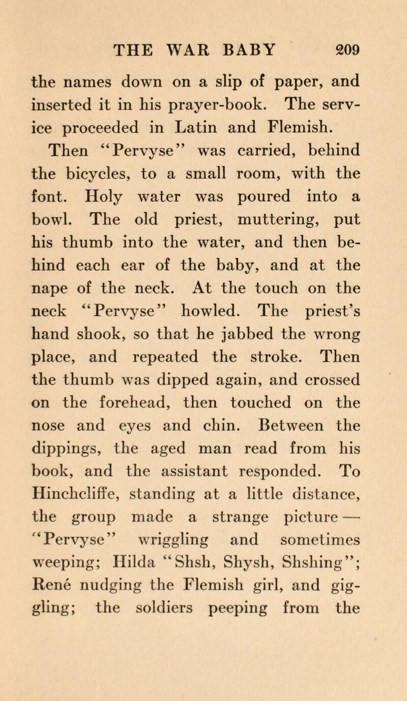 the names down on a slip of paper, and inserted it in his prayer-book. The serv¬ ice proceeded in Latin and Flemish. Then “Pervyse” was carried, behind the bicycles, to a small room, with the font. Holy water was poured into a bowl. The old priest, muttering, put his thumb into the water, and then be¬ hind each ear of the baby, and at the nape of the neck. At the touch on the neck “Pervyse” howled. The priest’s hand shook, so that he jabbed the wrong place, and repeated the stroke. Then the thumb was dipped again, and crossed on the forehead, then touched on the nose and eyes and chin. Between the dippings, the aged man read from his book, and the assistant responded. To Hinchcliffe, standing at a little distance, the group made a strange picture — “Pervyse” wriggling and sometimes weeping; Hilda “Shsh, Shysh, Shshing”; Rene nudging the Flemish girl, and gig¬ gling; the soldiers peeping from the