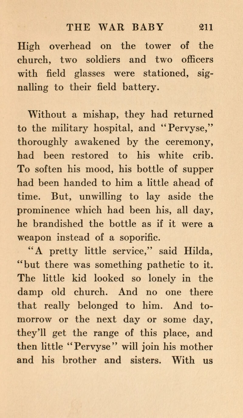 High overhead on the tower of the church, two soldiers and two officers with field glasses were stationed, sig¬ nalling to their field battery. Without a mishap, they had returned to the military hospital, and “Pervyse,” thoroughly awakened by the ceremony, had been restored to his white crib. To soften his mood, his bottle of supper had been handed to him a little ahead of time. But, unwilling to lay aside the prominence which had been his, all day, he brandished the bottle as if it were a weapon instead of a soporific. “A pretty little service,” said Hilda, “but there was something pathetic to it. The little kid looked so lonely in the damp old church. And no one there that really belonged to him. And to¬ morrow or the next day or some day, they’ll get the range of this place, and then little “Pervyse” will join his mother and his brother and sisters. With us