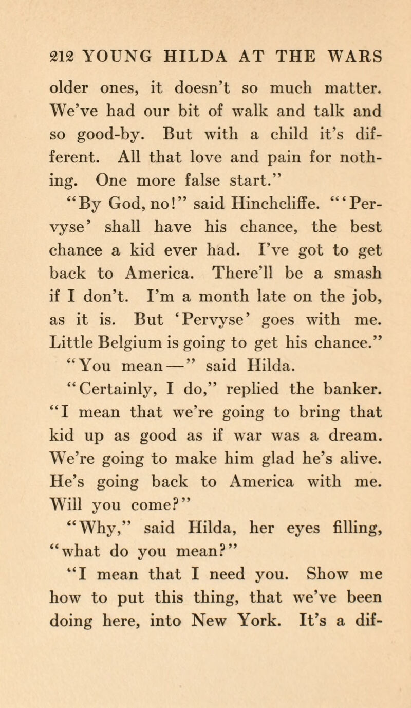 older ones, it doesn’t so much matter. We’ve had our bit of walk and talk and so good-by. But with a child it’s dif¬ ferent. All that love and pain for noth¬ ing. One more false start.” “By God, no!” said Hinchcliffe. “‘Per- vyse’ shall have his chance, the best chance a kid ever had. I’ve got to get back to America. There’ll be a smash if I don’t. I’m a month late on the job, as it is. But ‘Pervyse’ goes with me. Little Belgium is going to get his chance.” “You mean — ” said Hilda. “ Certainly, I do,” replied the banker. “I mean that we’re going to bring that kid up as good as if war was a dream. We’re going to make him glad he’s alive. He’s going back to America with me. Will you come?” “Why,” said Hilda, her eyes filling, “what do you mean?” “I mean that I need you. Show me how to put this thing, that we’ve been doing here, into New York. It’s a dif-