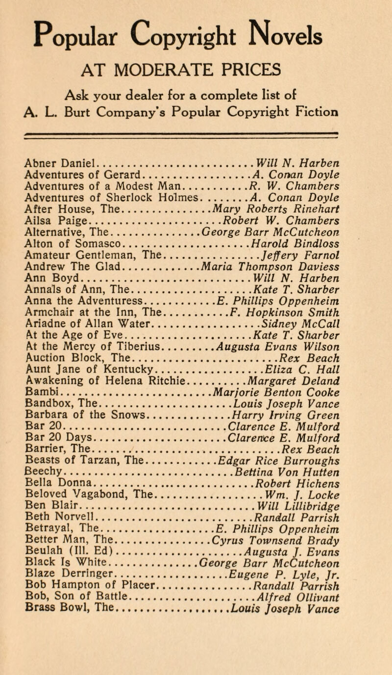 AT MODERATE PRICES Ask your dealer for a complete list of A. L. Burt Company’s Popular Copyright Fiction Abner Daniel. Adventures of Gerard. Adventures of a Modest Man... Adventures of Sherlock Holmes After House, The. Ailsa Paige. Alternative, The. Alton of Somasco. Amateur Gentleman, The. Andrew The Glad. Ann Boyd.. Annals of Ann, The. Anna the Adventuress. Armchair at the Inn, The. Ariadne of Allan Water. At the Age of Eve. At the Mercy of Tiberius. Auction Block, The. Aunt Jane of Kentucky. Awakening of Helena Ritchie.. Bambi. Bandbox, The. Barbara of the Snows. Bar 20. Bar 20 Days.. Barrier, The. Beasts of Tarzan, The. Beechy. Bella Donna. Beloved Vagabond, The. Ben Blair. Beth Norvell. Betrayal, The. Better Man, The. Beulah (Ill. Ed). Black Is White. Blaze Derringer. Bob Hampton of Placer. Bob, Son of Battle. Brass Bowl, The. .Will N. Harben .A. Conan Doyle .R. W. Chambers .A. Conan Doyle ..Mary Roberts Rinehart . .. .Robert W. Chambers .George Barr McCutcheon .Harold Bindloss .Jeffery Farnol .Maria Thompson Daviess .Will N. Harben .Kate T. Sharber .. .£. Phillips Oppenheim .F. Hopkinson Smith .Sidney McCall .Kate T. Sharber . ..Augusta Evans Wilson .Rex Beach .Eliza C. Hall .Margaret Deland :. .Marjorie Benton Cooke .Louis Joseph Vance ..Harry Irving Green .Clarence E. Mulford .Clarence E. Mulford .Rex Beach .. .Edgar Rice Burroughs .Bettina Von Hutten .Robert Hichens .Wm. J. Locke .Will Lillibridge .Randall Parrish ...E. Phillips Oppenheim ..Cyrus Townsend Brady .Augusta J. Evans George Barr McCutcheon .Eugene P. Lyle, Jr. .Randall Parrish .Alfred Ollivant .Louis Joseph Vance