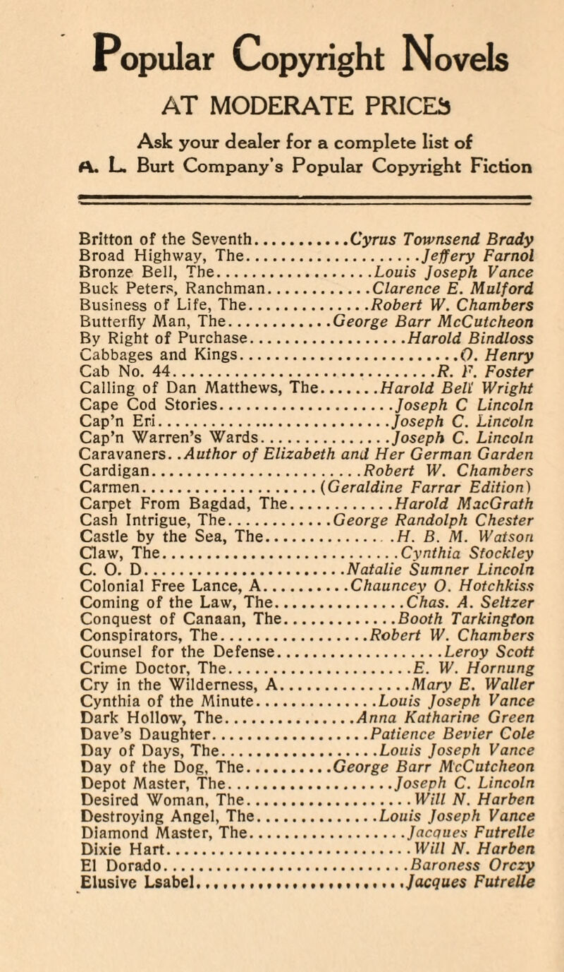 AT MODERATE PRICES Ask your dealer for a complete list of f\. L. Burt Company’s Popular Copyright Fiction Britton of the Seventh.Cyrus Townsend Brady Broad Highway, The.Jeffery Farnol Bronze Bell, The.Louis Joseph Vance Buck Peters, Ranchman.Clarence E. Mulford Business of Life, The.Robert W. Chambers Butterfly Man, The.George Barr McCutcheon By Right of Purchase.Harold Bindloss Cabbages and Kings.0. Henry Cab No. 44.R. F. Foster Calling of Dan Matthews, The.Harold Bell Wright Cape Cod Stories.Joseph C Lincoln Cap’n Eri.Joseph C. Lincoln Cap’n Warren’s Wards.Joseph C. Lincoln Caravaners. .Author of Elizabeth and Her German Garden Cardigan.Robert W. Chambers Carmen.(Geraldine Farrar Edition) Carpet From Bagdad, The.Harold MacGrath Cash Intrigue, The.George Randolph Chester Castle by the Sea, The.H. B. M. Watson Claw, The.Cynthia Sfockley C. O. D.Natalie Sumner Lincoln Colonial Free Lance, A.Chauncey O. Hotchkiss Coming of the Law, The.Chas. A. Seltzer Conquest of Canaan, The.Booth Tarkington Conspirators, The.Robert W. Chambers Counsel for the Defense.Leroy Scott Crime Doctor, The.E. W. Hornung Cry in the Wilderness, A.Mary E. Waller Cynthia of the Minute.Louis Joseph Vance Dark Hollow, The.Anna Katharine Green Dave’s Daughter.Patience Bevier Cole Day of Days, The.Louis Joseph Vance Day of the Dog, The.George Barr McCutcheon Depot Master, The.Joseph C. Lincoln Desired Woman, The.Will N. Harben Destroying Angel, The.Louis Joseph Vance Diamond Master, The.Jacques Futrelle Dixie Hart.Will N. Harben El Dorado.Baroness Orczy Elusive Lsabel..,............... t.... .Jacques Futrelle