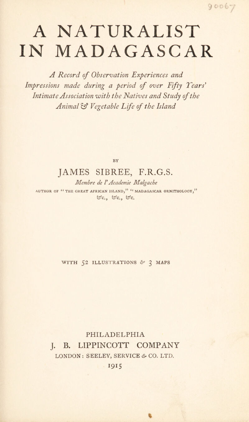 A NATURALIST IN MADAGASCAR A Record of Observation Experiences and Impressions made during a period of over Fifty Tears' Intimate Association with the Natives and Study of the Animal Ss*5 Vegetable Life of the Island BY JAMES SIBREE, F.R.G.S. Membre de V Academie Malgache AUTHOR OF “ THE GREAT AFRICAN ISLAND,” “ MADAGASCAR ORNITHOLOGY,” fcffc., &c., Sifc. WITH 52 ILLUSTRATIONS & 3 MAPS PHILADELPHIA J. B. LIPPINCOTT COMPANY LONDON : SEELEY, SERVICE 6- CO. LTD. 1915 *