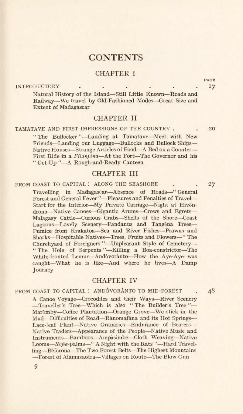 CHAPTER I PAGE INTRODUCTORY . . . . . 17 Natural History of the Island—Still Little Known—Roads and Railway—We travel by Old-Fashioned Modes—Great Size and Extent of Madagascar CHAPTER II TAMATAVE AND FIRST IMPRESSIONS OF THE COUNTRY . . 20 “ The Bullocker ”—Landing at Tamatave—Meet with New Friends—Landing our Luggage—Bullocks and Bullock Ships— Native Houses—Strange Articles of Food—A Bed on a Counter— First Ride in a Filanjcina—At the Fort—The Governor and his “ Get-Up ”—A Rough-and-Ready Canteen CHAPTER III FROM COAST TO CAPITAL I ALONG THE SEASHORE . . 27 Travelling in Madagascar—Absence of Roads—“ General Forest and General Fever ”—Pleasures and Penalties of Travel— Start for the Interior—My Private Carriage—Night at Hivon- drona—Native Canoes—Gigantic Arums—Crows and Egrets—- Malagasy Cattle—Curious Crabs—Shells of the Shore—Coast Lagoons—Lovely Scenery—Pandanus and Tangena Trees— Pumice from Krakatoa—Sea and River Fishes—Prawns and Sharks—Hospitable Natives—Trees, Fruits and Flowers—“ The Churchyard of Foreigners ”—Unpleasant Style of Cemetery— “ The Hole of Serpents ”—Killing a Boa-constrictor—The White-fronted Lemur—Andovoranto—How the Aye-Aye was caught—What he is like—And where he lives—A Damp Journey CHAPTER IV FROM COAST TO CAPITAL : ANDOVORANTO TO MID-FOREST . 48 A Canoe Voyage—Crocodiles and their Ways—River Scenery —Traveller’s Tree—Which is also “ The Builder’s Tree ”— Maromby—Coffee Plantation—Orange Grove—We stick in the Mud—Difficulties of Road—Ranomafana and its Hot Springs— Lace-leaf Plant—Native Granaries—Endurance of Bearers— Native Traders—Appearance of the People—Native Music and Instruments—Bamboos—Ampasimbe—Cloth Weaving—Native Looms—Rojfta-palms—“ A Night with the Rats ”—Hard Travel¬ ling—Beforona—The Two Forest Belts—The Highest Mountains —Forest of Alamazaotra—Villages on Route—The Blow-Gun