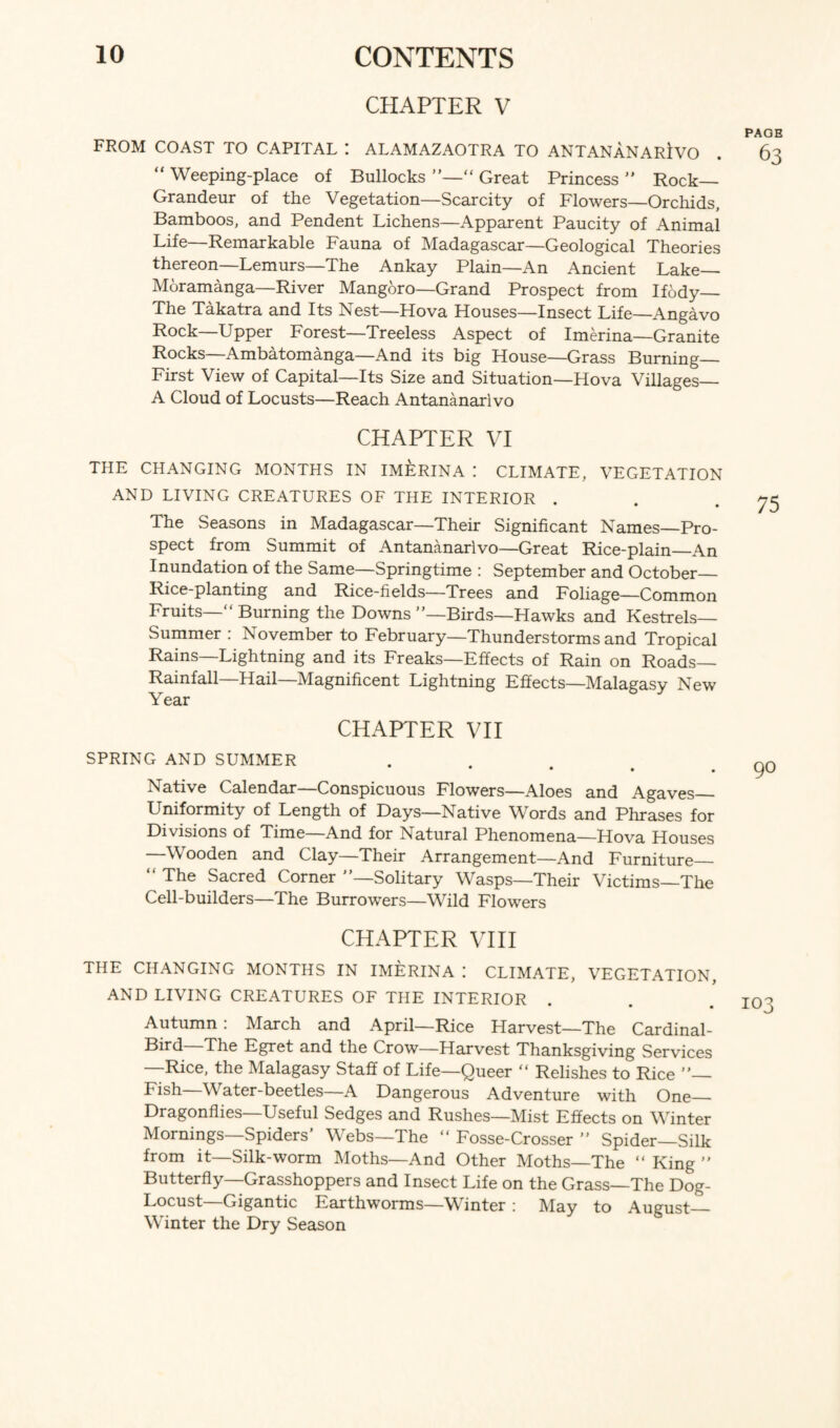 CHAPTER V FROM COAST TO CAPITAL I ALAMAZAOTRA TO ANTANANARIVO “ Weeping-place of Bullocks “ Great Princess ” Rock- Grandeur of the Vegetation—Scarcity of Flowers—Orchids, Bamboos, and Pendent Lichens—Apparent Paucity of Animal Life—Remarkable Fauna of Madagascar—Geological Theories thereon—Lemurs—The Ankay Plain—An Ancient Lake— Moramanga—River Mangoro—Grand Prospect from Ifody_ The Takatra and Its Nest—Hova Houses—Insect Life—Angavo Rock—Upper Forest—Treeless Aspect of Imerina—Granite Rocks—Ambatomanga—And its big House—Grass Burning_ First View of Capital—Its Size and Situation—Hova Villages_ A Cloud of Locusts—Reach Antananarivo CHAPTER VI THE CHANGING MONTHS IN IMERINA ! CLIMATE, VEGETATION AND LIVING CREATURES OF THE INTERIOR . The Seasons in Madagascar—Their Significant Names—Pro¬ spect from Summit of Antananarivo—Great Rice-plain_An Inundation of the Same—Springtime : September and October— Rice-planting and Rice-fields—Trees and Foliage—Common Fruits—“ Burning the Downs ’—Birds—Hawks and Kestrels— Summer : November to February—Thunderstorms and Tropical Rains—Lightning and its Freaks—Effects of Rain on Roads— Rainfall—Hail—Magnificent Lightning Effects—Malagasy New Year CHAPTER VII SPRING AND SUMMER • • • Native Calendar—Conspicuous Flowers—Aloes and Agaves_ Uniformity of Length of Days—Native Words and Phrases for Divisions of Time—And for Natural Phenomena—Hova Houses —Wooden and Clay—Their Arrangement—And Furniture “ The Sacred Corner ’’—Solitary Wasps—Their Victims—The Cell-builders—The Burrowers—Wild Flowers CHAPTER VIII THE CHANGING MONTHS IN IMERINA I CLIMATE, VEGETATION, AND LIVING CREATURES OF THE INTERIOR • • • Autumn : March and April—Rice Harvest—The Cardinal- Bird The Egret and the Crow—Harvest Thanksgiving Services —Rice, the Malagasy Staff of Life—Queer “ Relishes to Rice ”— Fish—Water-beetles—A Dangerous Adventure with One_ Dragonflies—Useful Sedges and Rushes—Mist Effects on Winter Mornings—Spiders’ Webs—The “ Fosse-Crosser ” Spider—Silk from it—Silk-worm Moths—And Other Moths—The “ King ” Butterfly—Grasshoppers and Insect Life on the Grass—The Dog- Locust—Gigantic Earthworms—Winter : May to August_ Winter the Dry Season PAGB 63 75 90 103