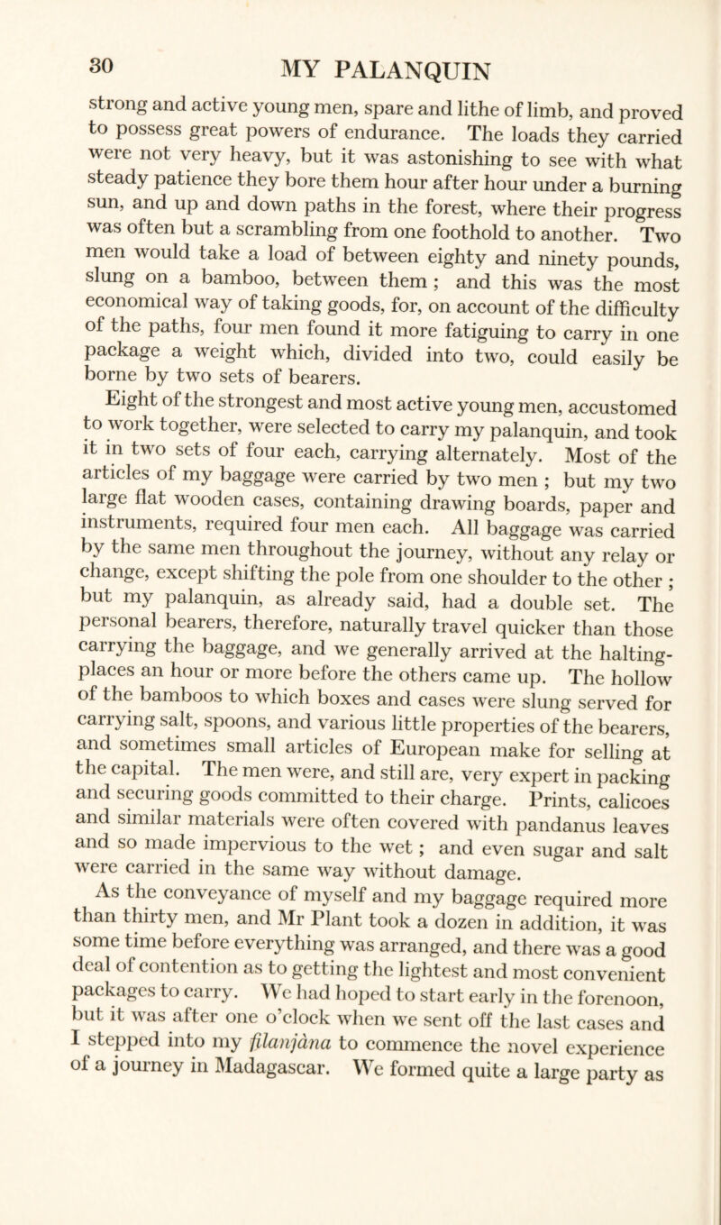 MY PALANQUIN strong and active young men, spare and lithe of limb, and proved to possess great powers of endurance. The loads they carried were not very heavy, but it was astonishing to see with what steady patience they bore them hour after hour under a burning sun, and up and down paths in the forest, where their progress was often but a scrambling from one foothold to another. Two men would take a load of between eighty and ninety pounds, slung on a bamboo, between them ; and this was the most economical way of taking goods, for, on account of the difficulty of the paths, four men found it more fatiguing to carry in one package a weight which, divided into two, could easily be borne by two sets of bearers. Eight of the strongest and most active young men, accustomed to work together, were selected to carry my palanquin, and took it in two sets of four each, carrying alternately. Most of the articles of my baggage were carried by two men ; but my two large flat wooden cases, containing drawing boards, paper and instruments, required four men each. All baggage was carried by the same men throughout the journey, without any relay or change, except shifting the pole from one shoulder to the other ; but my palanquin, as already said, had a double set. The personal bearers, therefore, naturally travel quicker than those carrying the baggage, and we generally arrived at the halting- places an hour or more before the others came up. The hollow of the bamboos to which boxes and cases were slung served for carrying salt, spoons, and various little properties of the bearers, and sometimes small articles of European make for selling at the capital. The men were, and still are, very expert in packing and securing goods committed to their charge. Prints, calicoes and similar materials were often covered with pandanus leaves and so made impervious to the wet; and even sugar and salt weie cairied in the same way without damage. As the conveyance of myself and my baggage required more than thirty men, and Mr Plant took a dozen in addition, it was some time before everything was arranged, and there was a good deal of contention as to getting the lightest and most convenient packages to carry. We had hoped to start early in the forenoon, but it was after one o’clock when we sent off the last cases and I stepped into my filanjdna to commence the novel experience of a journey in Madagascar. We formed quite a large party as