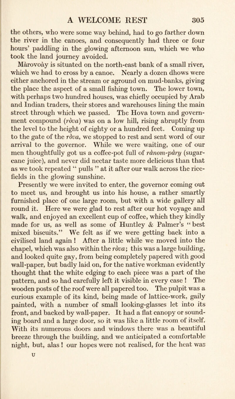 the others, who were some way behind, had to go farther down the river in the canoes, and consequently had three or four hours’ paddling in the glowing afternoon sun, which we who took the land journey avoided. Marovoay is situated on the north-east bank of a small river, which we had to cross by a canoe. Nearly a dozen dhows were either anchored in the stream or aground on mud-banks, giving the place the aspect of a small fishing town. The lower town, with perhaps two hundred houses, was chiefly occupied by Arab and Indian traders, their stores and warehouses lining the main street through which we passed. The Hova town and govern¬ ment compound (rdva) was on a low hill, rising abruptly from the level to the height of eighty or a hundred feet. Coming up to the gate of the rdva, we stopped to rest and sent word of our arrival to the governor. While we were waiting, one of our men thoughtfully got us a coffee-pot full of rdnom-pary (sugar¬ cane juice), and never did nectar taste more delicious than that as we took repeated “ pulls ” at it after our walk across the rice- fields in the glowing sunshine. Presently we were invited to enter, the governor coming out to meet us, and brought us into his house, a rather smartly furnished place of one large room, but with a wide gallery all round it. Here we were glad to rest after our hot voyage and walk, and enjoyed an excellent cup of coffee, which they kindly made for us, as well as some of Huntley & Palmer’s “ best mixed biscuits.” We felt as if we were getting back into a civilised land again ! After a little while we moved into the chapel, which was also within the rdva; this was a large building, and looked quite gay, from being completely papered with good wall-paper, but badly laid on, for the native workman evidently thought that the white edging to each piece was a part of the pattern, and so had carefully left it visible in every case ! The wooden posts of the roof were all papered too. The pulpit was a curious example of its kind, being made of lattice-work, gaily painted, with a number of small looking-glasses let into its front, and backed by wall-paper. It had a flat canopy or sound¬ ing board and a large door, so it was like a little room of itself. With its numerous doors and windows there was a beautiful breeze through the building, and we anticipated a comfortable night, but, alas ! our hopes were not realised, for the heat was u