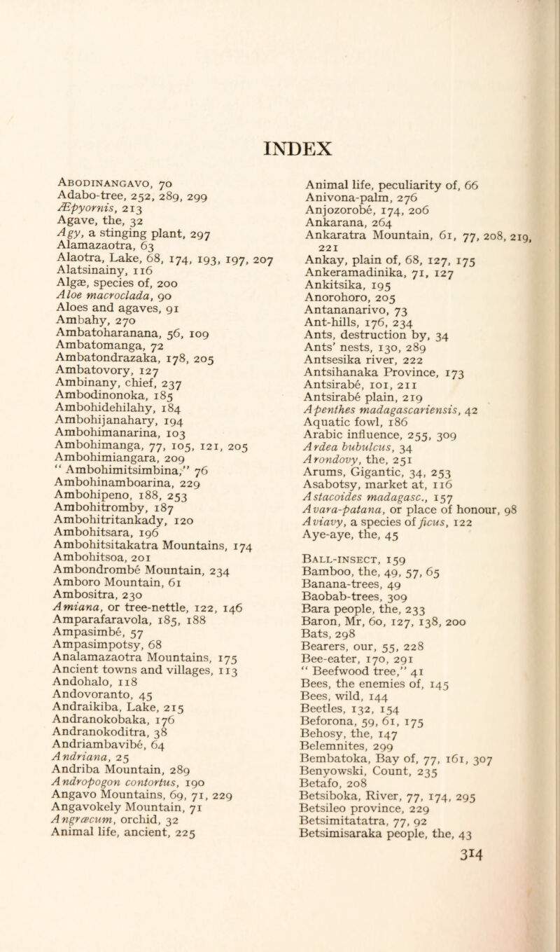 Abodinangavo, 70 Adabo-tree, 252, 289, 299 SEpyornis, 213 Agave, the, 32 Agy, a stinging plant, 297 Alamazaotra, 63 Alaotra, Lake, 68, 174, 193, 197, 207 Alatsinainy, 116 Algae, species of, 200 Aloe macvoclada, 90 Aloes and agaves, 91 Ambahy, 270 Ambatoharanana, 56, 109 Ambatomanga, 72 Ambatondrazaka, 178, 205 Ambatovory, 127 Ambinany, chief, 237 Ambodinonoka, 185 Ambohidehilahy, 184 Ambohijanahary, 194 Arabohimanarina, 103 Ambohimanga, 77, 105, 121, 205 Ambohimiangara, 209 “ Ambohimitsimbina, 76 Ambohinamboarina, 229 Ambohipeno, 188, 253 Arabohitromby, 187 Ambohitritankady, 120 Ambohitsara, 196 Ambohitsitakatra Mountains, 174 Ambohitsoa, 201 Ambondrombe Mountain, 234 Amboro Mountain, 61 Ambositra, 230 Amiana, or tree-nettle, 122, 146 Amparafaravola, 185, 188 Ampasimbe, 57 Ampasimpotsy, 68 Analamazaotra Mountains, 175 Ancient towns and villages, 113 Andohalo, 118 Andovoranto, 45 Andraikiba, Lake, 215 Andranokobaka, 176 Andranokoditra, 38 Andriambavibe, 64 Andriana, 25 Andriba Mountain, 289 Andropogon conlortus, 190 Angavo Mountains, 69, 71, 229 Angavokely Mountain, 71 Angrcecum, orchid, 32 Animal life, ancient, 225 Animal life, peculiarity of, 66 Anivona-palm, 276 Anjozorobe, 174, 206 Ankarana, 264 Ankaratra Mountain, 61, 77, 208, 2 221 Ankay, plain of, 68, 127, 175 Ankeramadinika, 71, 127 Ankitsika, 195 Anorohoro, 205 Antananarivo, 73 Ant-hills, 176, 234 Ants, destruction by, 34 Ants' nests, 130, 289 Antsesika river, 222 Antsihanaka Province, 173 Antsirabe, 101, 211 Antsirabe plain, 219 Apenthes madagascariensts, 42 Aquatic fowl, 186 Arabic influence, 255, 309 Ardea bubulcus, 34 Arondovy, the, 251 Arums, Gigantic, 34, 253 Asabotsy, market at, 116 Astacoides madagasc., 157 Avara-patana, or place of honour, 98 Aviavy, a species of ficus, 122 Aye-aye, the, 45 Ball-insect, 159 Bamboo, the, 49, 57, 65 Banana-trees, 49 Baobab-trees, 309 Bara people, the, 233 Baron, Mr, 60, 127, 138, 200 Bats, 298 Bearers, our, 55, 228 Bee-eater, 170, 291 “ Beefwood tree, 41 Bees, the enemies of, 145 Bees, wild, 144 Beetles, 132, 154 Beforona, 59, 61, 175 Behosy, the, 147 Belemnites, 299 Bembatoka, Bay of, 77, 161, 307 Benyowski, Count, 235 Betafo, 208 Betsiboka, River, 77, 174, 295 Betsileo province, 229 Betsimitatatra, 77, 92 Betsimisaraka people, the, 43
