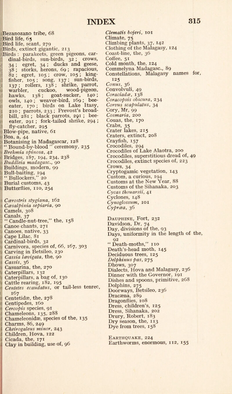 Bezanozano tribe, 68 : Bird life, 65 ; Bird life, scant, 279 i Birds, extinct gigantic, 213 : Birds : parakeets, green pigeons, car¬ dinal-birds, sun-birds, 32 ; crows, i 34; egret, 34; ducks and geese, 38 ; storks, herons, 69 ; rapacious, 82 ; egret, 105 ; crow, 105 ; king¬ fisher, 105 ; song, 137 ; sun-birds, ; 137; rollers, 138; shrike, parrot, 1 warbler, cuckoo, wood-pigeon, hawks, 138; goat-sucker, 140 ; owls, 140 ; weaver-bird, 169; bee- ; eater, 170 ; birds on Lake Itasy, i 210 ; parrots, 233 ; Prevost’s broad- bill, 281 ; black parrots, 291 ; bee- 1 eater, 291 ; fork-tailed shrike, 294 ; fly-catcher, 293 Blow-pipe, native, 61 i Boa, a, 44 : Botanising in Madagascar, 128 l “ Bound-by-blood ” ceremony, 235 Brehmia spinosa, 42 1 Bridges, 187, 194, 234, 238 : Buddleia madagasc., 90 i Buildings, modern, 99 I Bull-baiting, 194 “ Bullockers,” 20 1 Burial customs, 43 I Butterflies, no, 254 ; Ccerostris stygiana, 162 I Ccesalpinia sepiaria, 90 : Camels, 308 Canals, 37 “ Candle-nut-tree,” the, 158 Canoe chants, 271 Canoes, native, 33 I Cape Lilac, 81 : Cardinal-birds, 32 : Carnivora, species of, 66, 167, 303 : Carving in Betsileo, 230 | Cassia Icevigata, the, 90 ; Cassis, 36 \ Casuarina, the, 270 I Caterpillars, 132 I Caterpillars, a bag of, 130 I Cattle rearing, 182, 195 1 Centetes ecaudatus, or tail-less tenrec, 167 1 Centetidae, the, 278 t Centipedes, 160 1 Cercopis species, 91 Chameleons, 135, 288 Chameleonidae, species of the, 135 Charms, 86, 249 I Cheirogaleus minor, 243 : Children, Hova, 122 : Cicada, the, 171 : Clay in building, use of, 96 Clematis bojeri, 101 Climate, 75 Climbing plants, 37, 142 Clothing of the Malagasy, 124 Coast-line, the, 36 Coffee, 51 Cold month, the, 124 Commelyna Madagasc., 89 Constellations, Malagasy names for, 125 Conus, 36 Convolvuli, 49 Coraciadce, 138 Coracopsis obscura, 234 Corvus scapulatus, 34 Cory, Mr, 99 Cosmaria, 200 Couas, the, 170 Crabs, 35 Crater lakes, 215 Craters, extinct, 208 Crayfish, 157 Crocodiles, 294 Crocodiles of Lake Alaotra, 200 Crocodiles, superstitious dread of, 49 Crocodiles, extinct species of, 223 Crows, 34 Cryptogamic vegetation, 143 Custom, a curious, 194 Customs at the New Year, 88 Customs of the Sihanaka, 203 Cycas thouarsii, 41 Cyclones, 148 Cynoglossum, 101 Cyprcea, 36 Dauphine, Fort, 232 Davidson, Dr, 74 Day, divisions of the, 93 Days, uniformity in the length of the, 92 “ Death-moths,” no Death's-head moth, 145 Deciduous trees, 125 Delphinus pas, 275 Dhows, 307 Dialects, Hova and Malagasy, 236 Dinner with the Governor, 191 Dishes and spoons, primitive, 268 Dolphins, 275 Doorways, Betsileo, 236 Dracaena, 289 Dragonflies, 108 Dress, children’s, 125 Dress, Sihanaka, 202 Drury, Robert, 183 Dry season, the, 113 Dye from trees, 158 Earthquake, 224 Earthworms, enormous, 112, 155